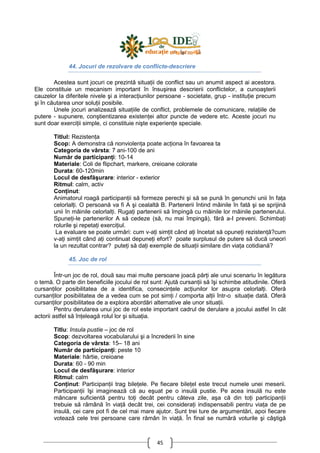 45
44. Jocuri de rezolvare de conflicte-descriere
Acestea sunt jocuri ce prezintă situaŃii de conflict sau un anumit aspect ai acestora.
Ele constituie un mecanism important în însuşirea descrierii conflictelor, a cunoaşterii
cauzelor Ia diferitele nivele şi a interacŃiunilor persoane - societate, grup - instituŃie precum
şi în căutarea unor soluŃii posibile.
Unele jocuri analizează situaŃiile de conflict, problemele de comunicare, relaŃiile de
putere - supunere, conştientizarea existenŃei altor puncte de vedere etc. Aceste jocuri nu
sunt doar exerciŃii simple, ci constituie nişte experienŃe speciale.
Titlul: RezistenŃa
Scop: A demonstra că nonviolenŃa poate acŃiona în favoarea ta
Categoria de vârsta: 7 ani-100 de ani
Număr de participanŃi: 10-14
Materiale: Coli de flipchart, markere, creioane colorate
Durata: 60-120min
Locul de desfăşurare: interior - exterior
Ritmul: calm, activ
ConŃinut:
Animatorul roagă participanŃii să formeze perechi şi să se pună în genunchi unii în faŃa
celorlalŃi. O persoană va fi A şi cealaltă B. Partenerii întind mâinile în fată şi se sprijină
unii în mâinile celorlalŃi. RugaŃi partenerii să împingă cu mâinile lor mâinile partenerului.
SpuneŃi-le partenerilor A să cedeze (să, nu mai împingă), fără a-I preveni. SchimbaŃi
rolurile şi repetaŃi exerciŃiul.
La evaluare se poate urmări: cum v-aŃi simŃit când aŃi încetat să opuneŃi rezistenŃă?cum
v-aŃi simŃit când aŃi continuat depuneŃi efort? poate surplusul de putere să ducă uneori
la un rezultat contrar? puteŃi să daŃi exemple de situaŃii similare din viaŃa cotidiană?
45. Joc de rol
Într-un joc de rol, două sau mai multe persoane joacă părŃi ale unui scenariu în legătura
o temă. O parte din beneficiile jocului de rol sunt: Ajută cursanŃii să îşi schimbe atitudinile. Oferă
cursanŃilor posibilitatea de a identifica, consecinŃele acŃiunilor lor asupra celorlalŃi. Oferă
cursanŃilor posibilitatea de a vedea cum se pot simŃi / comporta alŃii într-o situaŃie dată. Oferă
cursanŃilor posibilitatea de a explora abordări alternative ale unor situaŃii.
Pentru derularea unui joc de rol este important cadrul de derulare a jocului astfel în cât
actorii astfel să înŃeleagă rolul lor şi situaŃia.
Titlu: Insula pustie – joc de rol
Scop: dezvoltarea vocabularului şi a încrederii în sine
Categoria de vârsta: 15– 18 ani
Număr de participanŃi: peste 10
Materiale: hârtie, creioane
Durata: 60 - 90 min
Locul de desfăşurare: interior
Ritmul: calm
ConŃinut: ParticipanŃii trag bileŃele. Pe fiecare bileŃel este trecut numele unei meserii.
ParticipanŃii îşi imaginează că au eşuat pe o insulă pustie. Pe acea insulă nu este
mâncare suficientă pentru toŃi decât pentru câteva zile, aşa că din toŃi participanŃii
trebuie să rămână în viaŃă decât trei, cei consideraŃi indispensabili pentru viaŃa de pe
insulă, cei care pot fi de cel mai mare ajutor. Sunt trei ture de argumentări, apoi fiecare
votează cele trei persoane care rămân în viaŃă. În final se numără voturile şi câştigă
 