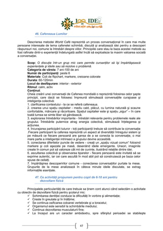 47
46. Cafeneaua Lumilor
Descrierea metodei World Café reprezintă un proces conversaŃional în care mai multe
persoane interesate de tema cafenelei schimbă, discută şi analizează idei pentru a descoperi
răspunsuri noi, comune la întrebări despre viitor. Principiile care stau la baza acestei metode au
fost rafinate dintr-o experienŃă îndelungată astfel încât să exploateze la maxim valoarea socială
a conversaŃiei.
Scop: O discuŃie într-un grup mic care permite cursanŃilor să îşi împărtăşească
experienŃele şi ideile sau să rezolve o problemă.
Categoria de vârsta: 7 ani-100 de ani
Număr de participanŃi: peste 6
Materiale: Coli de flipchart, markere, creioane colorate
Durata: 60-120min
Locul de desfăşurare: interior - exterior
Ritmul: calm, activ
ConŃinut:
Cheia creării unei conversaŃii de Cafenea mondială o reprezintă folosirea celor şapte
principii, care dacă se folosesc împreună stimulează conversaŃiile curajoase şi
inteligenŃa colectivă:
1. clarificarea contextului - la ce se referă cafeneaua.
2. crearea unui spaŃiu ospitalier - mediu cald, plăcut, cu lumina naturală şi scaune
confortabile, mâncare şi răcoritoare. SpaŃiul ospitalier este şi spaŃiu „sigur” – în care
toată lumea se simte liber să gândească.
3. explorarea întrebărilor importante - întrebări relevante pentru problemele reale ale
grupului. Întrebările puternice atrag energia colectivă, stimulează înŃelegerea şi
acŃiunea.
4. încurajarea participării tuturor - toŃi participanŃii trebuie să contribuie la conversaŃie
.Fiecare participant la cafenea reprezintă un aspect al diversităŃii întregului sistem şi
pe măsură ce fiecare persoană are şansa de a se conecta la conversaŃie, o mai
mare parte a inteligenŃei intrinseci a grupului devine accesibilă.
5. conectarea diferitelor puncte de vedere - creaŃi un „spaŃiu vizual comun” folosind
markere şi coli aşezate pe masă, desenând ideile emergente. Uneori, imaginile
create în comun pot să valoreze cât mii de cuvinte, ilustrând relaŃiile dintre idei.
6. ascultarea colectivă şi observarea tiparelor - fiecare persoană este invitată să se
exprime autentic, iar cei care ascultă în mod abil pot să construiască pe baza celor
spuse de ceilalŃi.
7. împărtăşirea descoperirilor comune - conectarea conversaŃiilor purtate la mese.
Grupurile de la mese analizează în câteva minute ideile discutate, se extrag
informaŃiile esenŃiale.
47. Ce activităŃi propunem pentru copii de 6-10 ani pentru
dezvoltare fizică
Principalele particularităŃi de care trebuie sa Ńinem cont atunci când selectăm o activitate
cu obiectiv de dezvoltare fizică pentru şcolarul mic:
Schimbarea dentiŃiei conduce la dificultăŃi în vorbire şi alimentaŃie;
Creste în greutate şi în înălŃime;
Se continua osificarea coloanei vertebrale şi a toracelui;
Organismul este sensibil la schimbările mediului;
Continua dezvoltarea musculaturii fine;
La început are un caracter ambidextru, spre sfârşitul perioadei se stabileşte
 