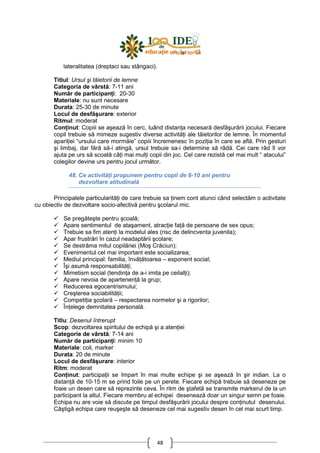 48
lateralitatea (dreptaci sau stângaci).
Titlul: Ursul şi tăietorii de lemne
Categoria de vârstă: 7-11 ani
Număr de participanŃi: 20-30
Materiale: nu sunt necesare
Durata: 25-30 de minute
Locul de desfăşurare: exterior
Ritmul: moderat
ConŃinut: Copiii se aşează în cerc, luând distanŃa necesară desfăşurării jocului. Fiecare
copil trebuie să mimeze sugestiv diverse activităŃi ale tăietorilor de lemne. În momentul
apariŃiei “ursului care mormăie” copiii încremenesc în poziŃia în care se află. Prin gesturi
şi limbaj, dar fără să-i atingă, ursul trebuie sa-i determine să râdă. Cei care râd îl vor
ajuta pe urs să scoată câŃi mai mulŃi copii din joc. Cel care rezistă cel mai mult “ atacului”
colegilor devine urs pentru jocul următor.
48. Ce activităŃi propunem pentru copii de 6-10 ani pentru
dezvoltare atitudinală
Principalele particularităŃi de care trebuie sa Ńinem cont atunci când selectăm o activitate
cu obiectiv de dezvoltare socio-afectivă pentru şcolarul mic.
Se pregăteşte pentru şcoală;
Apare sentimentul de ataşament, atracŃie faŃă de persoane de sex opus;
Trebuie sa fim atenŃi la modelul ales (risc de delincventa juvenila);
Apar frustrări în cazul neadaptării şcolare;
Se destrăma mitul copilăriei (Moş Crăciun);
Evenimentul cel mai important este socializarea;
Mediul principal: familia, învăŃătoarea – exponent social;
Îşi asumă responsabilităŃi;
Mimetism social (tendinŃa de a-i imita pe ceilalŃi);
Apare nevoia de apartenenŃă la grup;
Reducerea egocentrismului;
Creşterea sociabilităŃii;
CompetiŃia şcolară – respectarea normelor şi a rigorilor;
ÎnŃelege demnitatea personală.
Titlu: Desenul întrerupt
Scop: dezvoltarea spiritului de echipă şi a atenŃiei
Categorie de vârstă: 7-14 ani
Număr de participanŃi: minim 10
Materiale: coli, marker
Durata: 20 de minute
Locul de desfăşurare: interior
Ritm: moderat
ConŃinut: participaŃii se împart în mai multe echipe şi se aşează în şir indian. La o
distanŃă de 10-15 m se prind foile pe un perete. Fiecare echipă trebuie să deseneze pe
foaie un desen care să reprezinte ceva. În ritm de ştafetă se transmite markerul de la un
participant la altul. Fiecare membru al echipei desenează doar un singur semn pe foaie.
Echipa nu are voie să discute pe timpul desfăşurării jocului despre conŃinutul desenului.
Câştigă echipa care reuşeşte să deseneze cel mai sugestiv desen în cel mai scurt timp.
 