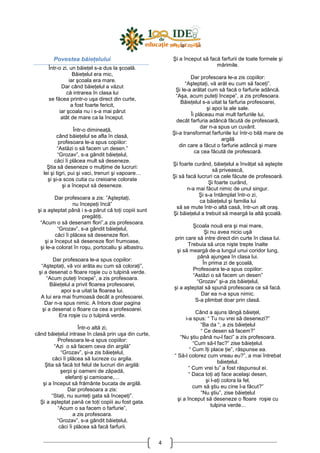 4
Povestea băieŃelului
Într-o zi, un băieŃel s-a dus la şcoală.
BăieŃelul era mic,
iar şcoala era mare.
Dar când băieŃelul a văzut
că intrarea în clasa lui
se făcea printr-o uşa direct din curte,
a fost foarte fericit,
iar şcoala nu i s-a mai părut
atât de mare ca la început.
Într-o dimineaŃă,
când băieŃelul se afla în clasă,
profesoara le-a spus copiilor:
“Astăzi o să facem un desen.”
“Grozav”, s-a gândit băieŃelul,
căci îi plăcea mult să deseneze.
Ştia să deseneze o mulŃime de lucruri:
lei şi tigri, pui şi vaci, trenuri şi vapoare…
şi şi-a scos cutia cu creioane colorate
şi a început să deseneze.
Dar profesoara a zis: ”AşteptaŃi,
nu începeŃi încă”
şi a aşteptat până i s-a părut că toŃi copiii sunt
pregătiŃi.
“Acum o să desenam flori”,a zis profesoara.
“Grozav”, s-a gândit băieŃelul,
căci îi plăcea să deseneze flori.
şi a început să deseneze flori frumoase,
şi le-a colorat în roşu, portocaliu şi albastru.
Dar profesoara le-a spus copiilor:
“AşteptaŃi, vă voi arăta eu cum să coloraŃi”,
şi a desenat o floare roşie cu o tulpină verde.
“Acum puteŃi începe”, a zis profesoara.
BăieŃelul a privit floarea profesoarei,
apoi s-a uitat la floarea lui.
A lui era mai frumoasă decât a profesoarei.
Dar n-a spus nimic. A întors doar pagina
şi a desenat o floare ca cea a profesoarei.
Era roşie cu o tulpină verde.
Într-o altă zi,
când băieŃelul intrase în clasă prin uşa din curte,
Profesoara le-a spus copiilor:
“Azi o să facem ceva din argilă”
“Grozav”, şi-a zis băieŃelul,
căci îi plăcea să lucreze cu argila.
Ştia să facă tot felul de lucruri din argilă:
şerpi şi oameni de zăpadă,
elefanŃi şi camioane,…
şi a început să frământe bucata de argilă.
Dar profesoara a zis:
“StaŃi, nu sunteŃi gata să începeŃi”.
Şi a aşteptat pană ce toŃi copiii au fost gata.
“Acum o sa facem o farfurie”,
a zis profesoara.
“Grozav”, s-a gândit băieŃelul,
căci îi plăcea să facă farfurii.
Şi a început să facă farfurii de toate formele şi
mărimile.
Dar profesoara le-a zis copiilor:
“AşteptaŃi, vă arăt eu cum să faceŃi”.
Şi le-a arătat cum să facă o farfurie adâncă.
“Aşa, acum puteŃi începe”, a zis profesoara.
BăieŃelul s-a uitat la farfuria profesoarei,
şi apoi la ale sale.
Îi plăceau mai mult farfuriile lui,
decât farfuria adâncă făcută de profesoară,
dar n-a spus un cuvânt.
Şi-a transformat farfuriile lui într-o bilă mare de
argilă
din care a făcut o farfurie adâncă şi mare
ca cea făcută de profesoară.
Şi foarte curând, băieŃelul a învăŃat să aştepte
să privească,
Şi să facă lucruri ca cele făcute de profesoară.
Şi foarte curând,
n-a mai făcut nimic de unul singur.
Şi s-a întâmplat într-o zi,
ca băieŃelul şi familia lui
să se mute într-o altă casă, într-un alt oraş.
Şi băieŃelul a trebuit să meargă la altă şcoală.
Şcoala nouă era şi mai mare,
Şi nu avea nicio uşă
prin care să intre direct din curte în clasa lui.
Trebuia să urce nişte trepte înalte
şi să meargă de-a lungul unui coridor lung,
până ajungea în clasa lui.
În prima zi de şcoală,
Profesoara le-a spus copiilor:
“Astăzi o să facem un desen”
“Grozav” şi-a zis băieŃelul,
şi a aşteptat să spună profesoara ce să facă.
Dar ea n-a spus nimic.
S-a plimbat doar prin clasă.
Când a ajuns lângă băieŃel,
i-a spus: “ Tu nu vrei să desenezi?”
“Ba da “, a zis băieŃelul
“ Ce desen să facem?”
“Nu ştiu până nu-l faci” a zis profesoara.
“Cum să-l fac?” zise băieŃelul.
“ Cum îŃi place Ńie”, răspunse ea.
“ Să-l colorez cum vreau eu?”, a mai întrebat
băieŃelul.
“ Cum vrei tu” a fost răspunsul ei.
“ Daca toŃi aŃi face acelaşi desen,
şi l-aŃi colora la fel,
cum să ştiu eu cine l-a făcut?”
“Nu ştiu”, zise băieŃelul
şi a început să deseneze o floare roşie cu
tulpina verde...
 