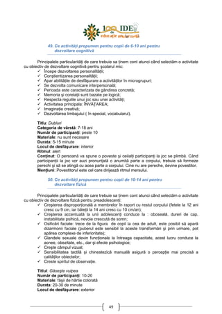 49
49. Ce activităŃi propunem pentru copii de 6-10 ani pentru
dezvoltare cognitivă
Principalele particularităŃi de care trebuie sa Ńinem cont atunci când selectăm o activitate
cu obiectiv de dezvoltare cognitivă pentru şcolarul mic:
Începe dezvoltarea personalităŃii;
Conştientizarea personalităŃii;
Apar abilităŃile de desfăşurare a activităŃilor în microgrupuri;
Se dezvolta comunicare interpersonală;
Perioada este caracterizata de gândirea concretă;
Memoria şi corelaŃii sunt bazate pe logică;
Respecta regulile unui joc sau unei activităŃi;
Activitatea principala: ÎNVĂłAREA;
ImaginaŃie creativă;
Dezvoltarea limbajului ( în special, vocabularul).
Titlu: Dubluri
Categoria de vârstă: 7-18 ani
Număr de participanŃi: peste 10
Materiale: nu sunt necesare
Durata: 5-15 minute
Locul de desfăşurare: interior
Ritmul: alert
ConŃinut: O persoană va spune o poveste şi ceilalŃi participanŃi la joc se plimbă. Când
participanŃii la joc vor auzi pronunŃată o anumită parte a corpului, trebuie să formeze
perechi şi să se atingă cu acea parte a corpului. Cine nu are pereche, devine povestitor.
MenŃiuni: Povestitorul este cel care dirijează ritmul mersului.
50. Ce activităŃi propunem pentru copii de 10-14 ani pentru
dezvoltare fizică
Principalele particularităŃi de care trebuie sa Ńinem cont atunci când selectăm o activitate
cu obiectiv de dezvoltare fizică pentru preadolescenŃi:
Creşterea disproporŃională a membrelor în raport cu restul corpului (fetele la 12 ani
cresc cu 9 cm, iar băieŃii la 14 ani cresc cu 10 cm/an);
Creşterea accentuată la unii adolescenŃi conduce la : oboseală, dureri de cap,
instabilitate psihică, nevoie crescută de somn;
Osificări faciale: trece de la figura de copil la cea de adult, este posibil să apară
dizarmonii faciale (puberul este sensibil la aceste transformări şi prin urmare, pot
apărea complexe de inferioritate);
Glandele sexuale devin funcŃionale la întreaga capacitate, acest lucru conduce la
acnee, obezitate, etc., dar şi efecte psihologice;
Creşte câmpul vizual;
Sensibilitatea tactilă şi chinestezică manuală asigură o percepŃie mai precisă a
calităŃilor obiectelor;
Creste spiritul de observaŃie.
Titlul: Găseşte vulpea
Număr de participanŃi: 10-20
Materiale: fâşii de hârtie colorată
Durata: 20-30 de minute
Locul de desfăşurare: exterior
 