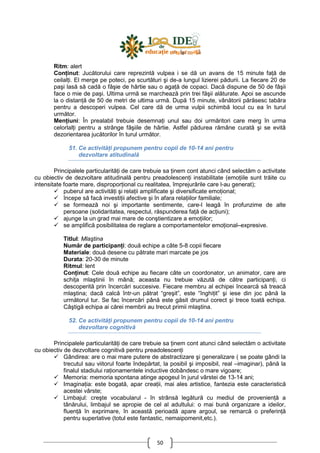 50
Ritm: alert
ConŃinut: Jucătorului care reprezintă vulpea i se dă un avans de 15 minute faŃă de
ceilalŃi. El merge pe poteci, pe scurtături şi de-a lungul lizierei pădurii. La fiecare 20 de
paşi lasă să cadă o fâşie de hârtie sau o agaŃă de copaci. Dacă dispune de 50 de fâşii
face o mie de paşi. Ultima urmă se marchează prin trei făşii alăturate. Apoi se ascunde
la o distanŃă de 50 de metri de ultima urmă. După 15 minute, vânătorii părăsesc tabăra
pentru a descoperi vulpea. Cel care dă de urma vulpii schimbă locul cu ea în turul
următor.
MenŃiuni: În prealabil trebuie desemnaŃi unul sau doi urmăritori care merg în urma
celorlalŃi pentru a strânge fâşiile de hârtie. Astfel pădurea rămâne curată şi se evită
dezorientarea jucătorilor în turul următor.
51. Ce activităŃi propunem pentru copii de 10-14 ani pentru
dezvoltare atitudinală
Principalele particularităŃi de care trebuie sa Ńinem cont atunci când selectăm o activitate
cu obiectiv de dezvoltare atitudinală pentru preadolescenŃi instabilitate (emoŃiile sunt trăite cu
intensitate foarte mare, disproporŃional cu realitatea, împrejurările care l-au generat);
puberul are activităŃi şi relaŃii amplificate şi diversificate emoŃional;
începe să facă investiŃii afective şi în afara relaŃiilor familiale;
se formează noi şi importante sentimente, care-l leagă în profunzime de alte
persoane (solidaritatea, respectul, răspunderea faŃă de acŃiuni);
ajunge la un grad mai mare de conştientizare a emoŃiilor;
se amplifică posibilitatea de reglare a comportamentelor emoŃional–expresive.
Titlul: Mlaştina
Număr de participanŃi: două echipe a câte 5-8 copii fiecare
Materiale: două desene cu pătrate mari marcate pe jos
Durata: 20-30 de minute
Ritmul: lent
ConŃinut: Cele două echipe au fiecare câte un coordonator, un animator, care are
schiŃa mlaştinii în mână; aceasta nu trebuie văzută de către participanŃi, ci
descoperită prin încercări succesive. Fiecare membru al echipei încearcă să treacă
mlaştina; dacă calcă într-un pătrat “greşit”, este “înghiŃit” şi iese din joc până la
următorul tur. Se fac încercări până este găsit drumul corect şi trece toată echipa.
Câştigă echipa ai cărei membrii au trecut primii mlaştina.
52. Ce activităŃi propunem pentru copii de 10-14 ani pentru
dezvoltare cognitivă
Principalele particularităŃi de care trebuie sa Ńinem cont atunci când selectăm o activitate
cu obiectiv de dezvoltare cognitivă pentru preadolescenŃi
Gândirea: are o mai mare putere de abstractizare şi generalizare ( se poate gândi la
trecutul sau viitorul foarte îndepărtat, la posibil şi imposibil, real –imaginar), până la
finalul stadiului raŃionamentele inductive dobândesc o mare vigoare;
Memoria: memoria spontana atinge apogeul în jurul vârstei de 13-14 ani;
ImaginaŃia: este bogată, apar creaŃii, mai ales artistice, fantezia este caracteristică
acestei vârste;
Limbajul: creşte vocabularul - în strânsă legătură cu mediul de provenienŃă a
tânărului, limbajul se apropie de cel al adultului: o mai bună organizare a ideilor,
fluenŃă în exprimare, în această perioadă apare argoul, se remarcă o preferinŃă
pentru superlative (totul este fantastic, nemaipomenit,etc.).
 