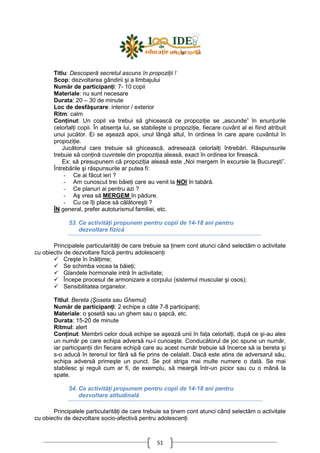 51
Titlu: Descoperă secretul ascuns în propoziŃii !
Scop: dezvoltarea gândirii şi a limbajului
Număr de participanŃi: 7- 10 copii
Materiale: nu sunt necesare
Durata: 20 – 30 de minute
Loc de desfăşurare: interior / exterior
Ritm: calm
ConŃinut: Un copil va trebui să ghicească ce propoziŃie se „ascunde” în enunŃurile
celorlalŃi copii. În absenŃa lui, se stabileşte o propoziŃie, fiecare cuvânt al ei fiind atribuit
unui jucător. Ei se aşează apoi, unul lângă altul, în ordinea în care apare cuvântul în
propoziŃie.
Jucătorul care trebuie să ghicească, adresează celorlalŃi întrebări. Răspunsurile
trebuie să conŃină cuvintele din propoziŃia aleasă, exact în ordinea lor firească.
Ex: să presupunem că propoziŃia aleasă este „Noi mergem în excursie la Bucureşti”.
Întrebările şi răspunsurile ar putea fi:
- Ce ai făcut ieri ?
- Am cunoscut trei băieŃi care au venit la NOI în tabără.
- Ce planuri ai pentru azi ?
- Aş vrea să MERGEM în pădure.
- Cu ce îŃi place să călătoreşti ?
ÎN general, prefer autoturismul familiei, etc.
53. Ce activităŃi propunem pentru copii de 14-18 ani pentru
dezvoltare fizică
Principalele particularităŃi de care trebuie sa Ńinem cont atunci când selectăm o activitate
cu obiectiv de dezvoltare fizică pentru adolescenŃi
Creşte în înălŃime;
Se schimba vocea la băieŃi;
Glandele hormonale intră în activitate;
Începe procesul de armonizare a corpului (sistemul muscular şi osos);
Sensibilitatea organelor.
Titlul: Bereta (Şoseta sau Ghemul)
Număr de participanŃi: 2 echipe a câte 7-8 participanŃi;
Materiale: o şosetă sau un ghem sau o şapcă, etc.
Durata: 15-20 de minute
Ritmul: alert
ConŃinut: Membrii celor două echipe se aşează unii în faŃa celorlalŃi, după ce şi-au ales
un număr pe care echipa adversă nu-l cunoaşte. Conducătorul de joc spune un număr,
iar participanŃii din fiecare echipă care au acest număr trebuie să încerce să ia bereta şi
s-o aducă în terenul lor fără să fie prins de celalalt. Dacă este atins de adversarul său,
echipa adversă primeşte un punct. Se pot striga mai multe numere o dată. Se mai
stabilesc şi reguli cum ar fi, de exemplu, să meargă într-un picior sau cu o mână la
spate.
54. Ce activităŃi propunem pentru copii de 14-18 ani pentru
dezvoltare atitudinală
Principalele particularităŃi de care trebuie sa Ńinem cont atunci când selectăm o activitate
cu obiectiv de dezvoltare socio-afectivă pentru adolescenŃi
 