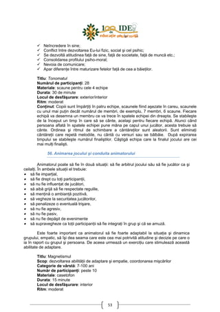 53
Neîncredere în sine;
Conflict între dezvoltarea Eu-lui fizic, social şi cel psihic;
Se dezvoltă atitudinea faŃă de sine, faŃă de societate, faŃă de muncă etc.;
Consolidarea profilului psiho-moral;
Nevoia de comunicare;
Apar diferenŃe între maturizare fetelor faŃă de cea a băieŃilor.
Titlu: Tonomatul
Numărul de participanŃi: 28
Materiale: scaune pentru cele 4 echipe
Durata: 30 de minute
Locul de desfăşurare: exterior/interior
Ritm: moderat
ConŃinut: Copiii sunt împărŃiŃi în patru echipe, scaunele fiind aşezate în careu, scaunele
cu unul mai puŃin decât numărul de membri, de exemplu, 7 membri, 6 scaune. Fiecare
echipă va desemna un membru ce va trece în spatele echipei din dreapta. Se stabileşte
de la început un timp în care să se cânte, acelaşi pentru fiecare echipă. Atunci când
persoana aflată în spatele echipei pune mâna pe capul unui jucător, acesta trebuie să
cânte. Ordinea şi ritmul de schimbare a cântăreŃilor sunt aleatorii. Sunt eliminaŃi
cântăreŃii care repetă melodiile, nu cântă cu versuri sau se bâlbâie. După expirarea
timpului se stabileşte numărul finaliştilor. Câştigă echipa care la finalul jocului are cei
mai mulŃi finalişti.
56. Animarea jocului şi conduita animatorului
Animatorul poate să fie în două situaŃii: să fie arbitrul jocului său să fie jucător ca şi
ceilalŃi. În ambele situaŃii el trebuie:
• să fie imparŃial,
• să fie drept cu toŃi participanŃii,
• să nu fie influenŃat de jucători,
• să aibă grijă să fie respectate regulile,
• să menŃină o ambianŃă pozitivă,
• să vegheze la securitatea jucătorilor,
• să penalizeze o eventuală trişare,
• să nu fie agresiv,
• să nu fie pasiv,
• să nu fie depăşit de evenimente
• să supravegheze ca toŃii participanŃii să fie integraŃi în grup şi că se amuză.
Este foarte important ca animatorul să fie foarte adaptabil la situaŃia şi dinamica
grupului, empatic, să îşi dea seama care este cea mai potrivită atitudine şi decizie pe care o
ia în raport cu grupul şi persoana. De aceea urmează un exerciŃiu care stimulează această
abilitate de adaptare.
Titlu: Magnetismul
Scop: dezvoltarea abilităŃii de adaptare şi empatie, coordonarea mişcărilor
Categorie de vârstă: 7-100 ani
Număr de participanŃi: peste 10
Materiale: casetofon
Durata: 15 minute
Locul de desfăşurare: interior
Ritm: moderat
 