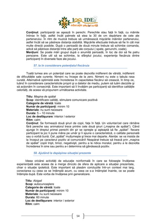 54
ConŃinut: participanŃii se aşează în perechi. Perechile stau faŃă în faŃă, cu mâinile
întinse în faŃă, astfel încât palmele să stea la 30 de cm depărtare de cele ale
partenerului. În ritm de muzică trebuie să urmărească mişcările mâinilor partenerului,
astfel încât să se păstreze distanŃa stabilită. Mişcările efectuate trebuie să fie în cât mai
multe direcŃii posibile. După o perioadă de două minute trebuie să schimbe comanda,
adică să păstreze distanŃă între alte parŃi ale corpului ( spate, genunchi, coate).
MenŃiuni: Se poate mări grupul după o anumită perioadă, în loc de doi să fie patru
persoane. Este util să se schimbe, la sfârşitul jocului, experienŃa fiecăruia dintre
participanŃi în diversele faze ale jocului.
57. Ia în considerare potenŃialul fiecăruia
Toată lumea are un potenŃial care se poate dezvolta indiferent de vârstă, indiferent
de dificultăŃile sale curente. Nimeni nu începe de la zero. Nimeni nu este o tabula rasa
curată. Alternativă optimistă este încrederea în capacitatea fiecărui să crească, în timp ce,
luând în considerare caracteristicile proprii şi a datelor de mediu, putem să luăm deciziile şi
să acŃionăm în consecinŃă. Este important să îi învăŃăm pe participanŃi să identifice calităŃile
celorlalŃi, de aceea vă propunem următoarea activitate.
Titlu: Maşina de spălat
Scop: identificare calităŃi, stimulare comunicare pozitivă
Categorie de vârstă: toate
Număr de participanŃi: minim 10
Materiale: nu sunt necesare
Durata: 5 – 10 minute
Loc de desfăşurare: interior / exterior
Ritm: calm
ConŃinut: Se formează două şiruri de copii, faŃa în faŃă. Un voluntar/cel care rămâne
fără pereche sau animatorul trece printre cele două şiruri („maşina de spălat”). Când
ajunge în dreptul primei perechi din şir se opreşte şi aşteaptă să fie „spălat”: fiecare
participant la joc îi pune mâna pe umăr şi îi spune o caracteristică, o calitate personală
sau o vorbă bună. Cel „spălat” mulŃumeşte şi trece mai departe. AtenŃie: se va insista de
la început pe caracterul pozitiv al comunicării! Neapărat trebuie să treacă prin „maşina
de spălat” copiii trişti, timizi, negativişti, pentru a le ridica moralul, pentru a le dezvolta
încrederea în sine sau pentru a-i determina să gândească pozitiv.
58. Ajutând la depăşirea situaŃiei prezente
Ideea oricărei activităŃi de educaŃie nonformală în care se foloseşte învăŃarea
experienŃială este aceea de a merge dincolo de sfera de aplicare a situaŃiei prezentate,
chiar o situaŃie ipotetică. Este important să plasăm concluziile într-un context mai larg,
conectarea cu ceea ce se întâmplă acum, cu ceea ce s-a întâmplat înainte, ce se poate
întâmpla după. Este vorba de învăŃarea prin generalizare.
Titlu: Abigail
Scop: autocunoaştere
Categorie de vârstă: toate
Număr de participanŃi: minim 10
Materiale: nu sunt necesare
Durata: 60 minute
Loc de desfăşurare: interior / exterior
Ritm: calm
 