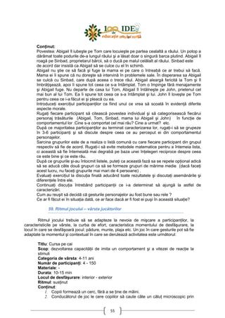 55
ConŃinut:
Povestea: Abigail îl iubeşte pe Tom care locuieşte pe partea cealaltă a râului. Un potop a
dărâmat toate podurile de-a lungul râului şi a lăsat doar o singură barca plutind. Abigail îl
roagă pe Sinbad, proprietarul bărcii, să o ducă pe malul celălalt al râului. Sinbad este
de acord dar insistă ca Abigail să se culce cu el în schimb.
Abigail nu ştie ce să facă şi fuge la mama ei pe care o întreabă ce ar trebui să facă.
Mama ei îi spune că nu doreşte să intervină în problemele sale. În disperarea sa Abigail
se culcă cu Sinbad, care după aceea o trece râul. Abigail aleargă fericită la Tom şi îl
îmbrăŃişează, apoi îi spune tot ceea ce s-a întâmplat. Tom o împinge fără menajamente
şi Abigail fuge. Nu departe de casa lui Tom, Abigail îl întâlneşte pe John, prietenul cel
mai bun al lui Tom. Ea îi spune tot ceea ce s-a întâmplat şi lui. John îl loveşte pe Tom
pentru ceea ce i-a făcut ei şi pleacă cu ea.
IntroduceŃi exerciŃiul participanŃilor ca fiind unul ce vrea să scoată în evidenŃă diferite
aspecte morale.
RugaŃi fiecare participant să citească povestea individual şi să categorisească fiecărui
personaj trăsăturile (Abigail, Tom, Sinbad, mama lui Abigail şi John) în funcŃie de
comportamentul lor :Cine s-a comportat cel mai rău? Cine a urmat? etc.
După ce majoritatea participanŃilor au terminat caracterizarea lor, rugaŃi-i să se grupeze
în 3-6 participanŃi şi să discute despre ceea ce au perceput ei din comportamentul
personajelor.
Sarcina grupurilor este de a realiza o listă comună cu care fiecare participant din grupul
respectiv să fie de acord. RugaŃi-i să evite metodele matematice pentru a întemeia lista,
ci această să fie întemeiată mai degrabă pe baza unei înŃelegeri reciproce despre ceea
ce este bine şi ce este rău.
După ce grupurile şi-au întocmit listele, puteŃi ca această fază sa se repete opŃional adică
să se aducă câte două grupuri ca să se formeze grupuri de mărime medie (dacă faceŃi
acest lucru, nu faceŃi grupurile mai mari de 4 persoane) .
EvaluaŃi exerciŃiul la discuŃia finală aducând toate rezultatele şi discutaŃi asemănările şi
diferenŃele între ele.
ContinuaŃi discuŃia întrebând participanŃii ce i-a determinat să ajungă la astfel de
caracterizări.
Cum au reuşit să decidă că gesturile personajelor au fost bune sau rele ?
Ce ar fi făcut ei în situaŃia dată, ce ar face dacă ar fi fost ei puşi în această situaŃie?
59. Ritmul jocului – vârsta jucătorilor
Ritmul jocului trebuie să se adapteze la nevoia de mişcare a participanŃilor, la
caracteristicile pe vârste, la curba de efort, caracteristica momentului de desfăşurare, la
locul în care se desfăşoară jocul: pădure, munte, plaja etc. Un joc în care gesturile pot să fie
adaptate la momentul şi contextual în care se derulează activitatea este următorul:
Titlu: Cursa pe cai
Scop: dezvoltarea capacităŃii de imita un comportament şi a vitezei de reacŃie la
stimuli
Categoria de vârsta: 4-11 ani
Număr de participanŃi: 4 - 150
Materiale: -
Durata: 10-15 min
Locul de desfăşurare: interior - exterior
Ritmul: susŃinut
ConŃinut:
1. Copiii formează un cerc, fără a se Ńine de mâini.
2. Conducătorul de joc le cere copiilor să caute câte un căluŃ microscopic prin
 