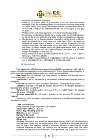 56
buzunare sau, eventual, în şosete.
3. Când toŃi copiii şi-au găsit căluŃii imaginari, îi pun jos, pun mâna stângă
deasupra, o duc pe cealaltă la gură ca şi când ar Ńine un tub în pumn şi încep
să “umfle” căluŃii. Mâna stângă se ridică pe măsură ce căluŃii devin din ce în
ce mai înalŃi. Când caii au înălŃimea potrivită, li se “pune dopul” şi sunt gata
de cursă.
4. ParticipanŃii se urcă pe cai (genunchii îndoiŃi şi picioarele depărtate).
5. La semnalul conducătorului de joc, cursa începe: copiii nu-şi mişcă picioarele
de pe sol, dar produc zgomotul unui galop prin lovirea coapselor cu palmele.
6. Conducătorul de joc descrie diferitele obstacole întâlnite de cal. Imitându-l,
copiii se apleacă într-o parte pentru a evita nişte tufişuri, se apucă cu
degetele de obraji pentru a scoate un sunet specific traversării unei ape
adânci (bolborosesc), se lăsă pe vine pentru a nu da cu capul de nişte crengi
mai joase, îşi freacă palmele pentru a sugera foşnetul ierbii înalte, îşi ridică
mâinile şi tipă pentru a-şi saluta fanii imaginari care asista şi ei la cursă,
aleargă mai repede sau mai încet etc.
7. Cursă se încheie în viteză maximă pe ultimii 100 m... 50 m... 10 m... Copiii se
felicita şi le mulŃumesc căluŃilor.
8. În final, copiii îşi dezumflă caii, îi împăturesc şi îi introduc înapoi în buzunar
sau în şosetă) pentru a se odihni până la următoarea cursă
60. Debriefingul
Este procesul de reflecŃie asupra experienŃelor activităŃii, una sau mai multe întâlniri,
sesiuni, discuŃii în care acest proces de reflective are loc. Grupul de discuŃii are scopul de a
clarifica reacŃiile, gândurile şi răspunsurile ca urmare a experienŃei trăite.
Descrierea: Ce s-a întâmplat (nu faceŃi judecaŃi de valoare deocamdată sau să
încercaŃi să trageŃi concluziile.
Sentimente: Care au fost reacŃiile şi sentimentele voastre? Nu începeŃi să analizaŃi
cele spuse.
Evaluare: ce a fost rău şi bun în această experienŃă? FaceŃi judecaŃi de valoare
Analizare: ce puteŃi să învăŃaŃi din această situaŃie? Ce s-a întâmplat de fapt? Au
fost experienŃe similare sau diferite?
Concluzii: Ce concluzie putem să tragem? Ce aŃi învăŃat fiecare din această
experienŃă despre voi înşivă?
AcŃiunea personală: Ce vei pune în practică şi cum vei pune în practică cele
învăŃate?
Un exerciŃiu foarte bun pentru dezvoltarea abilităŃii de a formula întrebări legate de o
temă este următorul.
Titlul: tirul întrebărilor
Scop: viteza de reacŃie, capacitatea de adaptare
Categoria de vârstă: 11-100 ani
Număr de participanŃi: peste 10
Materiale: nu sunt necesare
Durata: 15-30 minute
Locul de desfăşurare: interior-exterior
Ritmul: calm
ConŃinut: ParticipanŃii sunt aşezaŃi pe doua coloane aşezate faŃă în faŃă. Se stabileşte o
tema generală de discuŃie. Persoana care se află în faŃa coloanei va adresa persoanei
care se afla în faŃa celeilalte coloane o întrebare. Aceasta va răspunde tot printr-o
întrebare referitoare la temă. Se continuă tirul de întrebări până când una dintre
persoane va răspunde printr-o afirmaŃie, atunci persoana care a greşit se va duce la
 