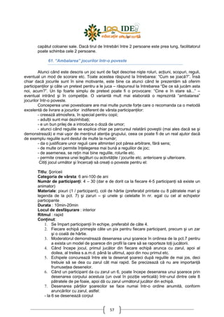 57
capătul coloanei sale. Dacă tirul de întrebări între 2 persoane este prea lung, facilitatorul
poate schimba cele 2 persoane.
61. “Ambalarea” jocurilor într-o poveste
Atunci când este descris un joc sunt de fapt descrise nişte roluri, acŃiuni, scopuri, reguli,
eventual un mod de scorare etc. Toate acestea răspund la întrebarea: “Cum se joacă?”. Însă
chiar dacă jocurile sunt în sine motivante, este bine ca atunci când le prezentăm să oferim
participanŃilor şi câte un pretext pentru a le juca – răspunsul la întrebarea “De ce să jucăm asta
noi, acum?”. Un tip foarte simplu de pretext poate fi o provocare: “Cine e în stare să...” –
eventual intrând şi în competiŃie. O variantă mult mai elaborată o reprezintă “ambalarea”
jocurilor într-o poveste.
Conceperea unei povestioare are mai multe puncte forŃe care o recomanda ca o metodă
excelentă de livrare a jocurilor indiferent de vârsta participanŃilor:
- creează atmosfera, în special pentru copii;
- adulŃii sunt mai dezinhibaŃi;
- e un bun prilej de a introduce o doză de umor;
- atunci când regulile se explica chiar pe parcursul relatării poveştii (mai ales dacă se şi
demonstrează) e mai uşor de menŃinut atenŃia grupului, ceea ce poate fi de un real ajutor dacă
de exemplu regulile sunt destul de multe la număr;
- da o justificare unor reguli care altminteri pot părea arbitrare, fără sens;
- de multe ori permite înŃelegerea mai bună a regulilor de joc;
- de asemenea, se reŃin mai bine regulile, rolurile etc.
- permite crearea unei legături cu activităŃile / jocurile etc. anterioare şi ulterioare.
CitiŃi jocul următor şi încercaŃi să creaŃi o poveste pentru el:
Titlu: Şoriceii
Categoria de vârsta: 6 ani-100 de ani
Număr de participanŃi: 4 – 30 (dar e de dorit ca la fiecare 4-5 participanŃi să existe un
animator)
Materiale: pixuri (1 / participant), coli de hârtie (preferabil printate cu 8 pătratele mari şi
legenda de la pct. 7) şi zaruri – şi unele şi celelalte în nr. egal cu cel al echipelor
participante
Durata : 10min-20min
Locul de desfăşurare : interior
Ritmul : rapid
ConŃinut:
1. Se împart participanŃii în echipe, preferabil de câte 4.
2. Fiecare echipă primeşte câte un pix pentru fiecare participant, precum şi un zar
şi o coală de hârtie.
3. Moderatorul demonstrează desenarea unui şoarece în ordinea de la pct.7 pentru
a exista un model de şoarece din profil la care să se raporteze toŃi jucătorii.
4. Când începe jocul, primul jucător din fiecare echipă arunca cu zarul, apoi al
doilea, al treilea s.a.m.d. până la ultimul, apoi din nou primul etc.
5. Echipele concurează între ele la desenat şoareci după regulile de mai jos, deci
trebuie să se dea cu zarul cât mai rapid. Se precizează că nu are importanŃă
frumuseŃea desenelor.
6. Când un participant da cu zarul un 6, poate începe desenarea unui şoarece prin
desenarea corpului acestuia (un oval în poziŃie verticală) într-unul dintre cele 8
pătratele de pe foaie, apoi dă cu zarul următorul jucător din echipă.
7. Desenarea părŃilor şoarecilor se face numai într-o ordine anumită, conform
aruncărilor cu zarul, astfel:
- la 6 se desenează corpul
 