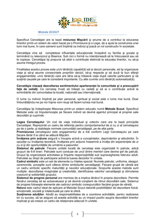 5
Metoda SCOUT
Specificul Cercetăşiei are la bază misiunea Mişcării şi anume de a contribui la educarea
tinerilor printr-un sistem de valori bazat pe o Promisiune şi o Lege, de a ajuta la construirea unei
lumi mai bune, în care oamenii sunt împliniŃi ca indivizi şi joacă un rol constructiv în societate.
Cercetăşia vine să completeze influenŃele educaŃionale începând cu familia şi şcoala şi
terminând cu televizorul şi Biserica. Sub nici o formă nu intenŃionează să le înlocuiască sau să
le copieze. Cercetăşia îşi propune să aibă o contribuŃie distinctă la educaŃia tinerilor, nu să-şi
asume întregul proces.
Finalitatea acestui proces este un/o tânăr(ă) capabil(ă) să ia decizii personale, să îşi organizeze
viaŃa şi să-şi asume consecinŃele propriilor decizii, să-şi respecte şi să ducă la bun sfârşit
angajamentele; un/o tânăr(ă) care are tăria să-şi trăiască viaŃa după valorile particulare şi să
susŃină cauzele pe care le consideră importante. Cu alte cuvinte un/o tânăr(ă) autorealizat(ă).
Cercetăşia vizează dezvoltarea sentimentului apartenenŃei la comunitate şi a preocupării
faŃă de ceilalŃi. Ca cercetaş înveŃi să trăieşti cu ceilalŃi şi să ai o contribuŃie activă la
schimbările din comunitatea ta locală, naŃională sau internaŃională.
O lume cu indivizi împliniŃi pe plan personal, spiritual şi social este o lume mai bună. Doar
îmbunătăŃindu-ne pe noi înşine vom reuşi să facem lumea mai bună.
Cercetăşia îşi îndeplineşte Misiunea printr-un sistem educativ numit Metoda Scout. Specificul
Metodei este că împuterniceşte pe fiecare individ să devină agentul principal al propriei sale
dezvoltări şi cuprinde:
Legea Cercetaşului: Un cod de viaŃa individual şi colectiv care are la bază principiile
Cercetăşiei. Reprezintă un cadru de referinŃa pentru comportamentul de zi cu zi al cercetaşului
pe de o parte, şi stabileşte normele comunităŃii cercetăşeşti, pe de alta parte.
Promisiunea cercetaşului este angajamentul de a trăi conform Legii Cercetaşului pe care
fiecare tânăr îl ia când se alătură Mişcării.
ÎnvăŃarea prin acŃiune asigură o însuşire activă a cunoştinŃelor, deprinderilor şi atitudinilor. În
opoziŃie cu învăŃarea teoretică, învăŃarea prin acŃiune înseamnă a învăŃa din experienŃele de zi
cu zi şi din oportunităŃile de urmărire a pasiunilor.
Sistemul de patrule. Fiecare unitate locală de cercetaşi este organizată în patrule, adică
grupuri de 6-8 tineri. Patrulele sunt conduse de unul dintre membri care devine şef de patrulă.
Grupul îşi organizează activitatea şi împarte responsabilităŃi sub supravegherea liderului adult.
Patrulele au drept de participare activă la luarea deciziilor în unitate.
Cadrul simbolic este un set de elemente cu înŃeles special. Numele patrulei, uniforma, steagul,
ceremoniile, poveştile sunt câteva dintre simbolurile cercetăşeşti. Fiecare grupă de vârstă are
un cadru simbolic specific maturităŃii şi nevoilor educaŃionale. Scopurile acestei metode sunt
multiple: dezvoltarea imaginaŃiei şi creativităŃii, identificarea valorilor cercetăşeşti şi stimularea
coeziunii şi solidarităŃii grupului.
Sistemul de progres personal are menirea de a implica tânărul în propria dezvoltare. Permite
fiecărui cercetaş să se autoevalueze şi să devină conştient de ritmul dezvoltării sale. Sistemul
de progres foloseşte elemente ale cadrului simbolic corespunzător fiecărei grupe de vârstă.
Natura este cadrul ideal de aplicare al Metodei Scout datorită posibilităŃilor de dezvoltare fizică,
emoŃională, socială şi intelectuală pe care le oferă.
SusŃinerea adulŃilor. AdulŃii au responsabilitatea de a coordona activităŃile, pentru realizarea
lor cu succes, să se asigure că aceste activităŃi au un impact pozitiv asupra dezvoltării tinerilor
implicaŃi şi să creeze un cadru de relaŃionare adecvat în unitate.
 