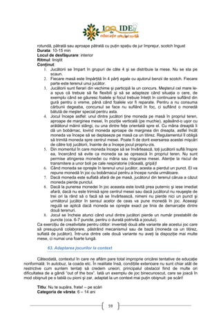 59
rotundă, pătrată sau aproape pătrată cu puŃin spaŃiu de jur împrejur, scotch îngust
Durata: 10-15 min
Locul de desfăşurare: interior
Ritmul: liniştit
ConŃinut:
1. Jucătorii se împart în grupuri de câte 4 şi se distribuie la mese. Nu se sta pe
scaun.
2. Fiecare masă este împărŃită în 4 părŃi egale cu ajutorul benzii de scotch. Fiecare
parte este terenul unui jucător.
3. Jucătorii sunt fierari din vechime şi participă la un concurs. Meşterul cel mare le-
a spus că trebuie să fie flexibili şi să se adapteze când situaŃia o cere, de
exemplu când se găuresc foalele şi focul trebuie înteŃit în continuare suflând din
gură pentru o vreme, până când foalele vor fi reparate. Pentru a nu consuma
cărbunii degeaba, concursul se face nu suflând în foc, ci suflând o monedă
bătută de meşter special pentru asta.
4. Jocul începe astfel: unul dintre jucători Ńine moneda pe masă în propriul teren,
aproape de marginea mesei, în poziŃie verticală (pe muchie), apăsând-o uşor cu
arătătorul mâinii stângi, cu una dintre feŃe orientată spre el. Cu mâna dreaptă îi
dă un bobârnac, lovind moneda aproape de marginea din dreapta, astfel încât
moneda va începe să se deplaseze pe masă ca un titirez. Regulamentul îl obligă
să trimită moneda spre centrul mesei. Poate fi de dorit exersarea acestei mişcări
de către toŃi jucătorii, înainte de a începe jocul propriu-zis.
5. Din momentul în care moneda începe să se învârtească, toŃi jucătorii suflă înspre
ea, încercând să evite ca moneda sa se oprească în propriul teren. Nu sunt
permise atingerea monedei cu mâna sau mişcarea mesei. AtenŃie la riscul de
transmitere a unor boli pe cale respiratorie (răceală, gripă)!
6. Când moneda se opreşte în terenul unui jucător, acesta a pierdut un punct. El va
repune monedă în joc cu bobârnacul pentru a începe runda următoare.
7. Dacă moneda este suflată afară de pe masă, jucătorul din terenul căruia a căzut
moneda pierde punctul.
8. Dacă la punerea monedei în joc aceasta este lovită prea puternic şi iese imediat
afară, dacă nu este trimisă spre centrul mesei sau dacă jucătorul nu reuşeşte de
trei ori la rând să o facă să se învârtească, nimeni nu pierde nici un punct şi
următorul jucător în sensul acelor de ceas va pune monedă în joc. Aceeaşi
regulă se aplică dacă moneda se opreşte exact pe linia de demarcaŃie dintre
două terenuri.
8. Jocul se încheie atunci când unul dintre jucători pierde un număr prestabilit de
puncte (cca. 6-7 puncte, pentru o durată potrivită a jocului).
Ca exerciŃiu de creativitate pentru cititor: inventaŃi două alte variante ale acestui joc care
să presupună colaborare, păstrând mecanismul sau de bază (moneda ca un titirez,
suflată de jucători). Într-una dintre cele două variante nu aveŃi la dispoziŃie mai multe
mese, ci numai una foarte lungă.
63. Adaptarea jocurilor la context
Câteodată, contextul în care ne aflăm pare total improprie oricărei tentative de educaŃie
nonformală: în autobuz, la coada etc. În realitate însă, condiŃiile exterioare nu sunt chiar atât de
restrictive cum suntem tentaŃi să credem uneori, principalul obstacol fiind de multe ori
dificultatea de a gândi “out of the box”. Iată un exemplu de joc binecunoscut, care se joacă în
mod obişnuit pe o tablă cu pioni şi zar, adaptat la un context mai puŃin obişnuit: pe scări!
Titlu: Nu te supăra, frate! – pe scări
Categoria de vârsta: 6 – 14 ani
 