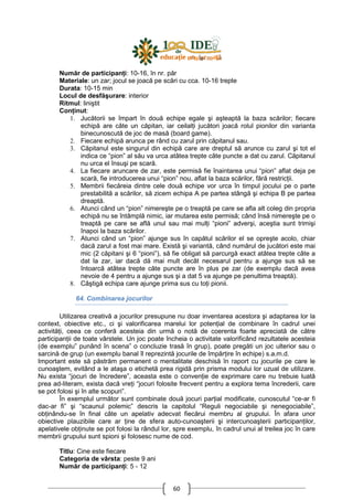 60
Număr de participanŃi: 10-16, în nr. păr
Materiale: un zar; jocul se joacă pe scări cu cca. 10-16 trepte
Durata: 10-15 min
Locul de desfăşurare: interior
Ritmul: liniştit
ConŃinut:
1. Jucătorii se împart în două echipe egale şi aşteaptă la baza scărilor; fiecare
echipă are câte un căpitan, iar ceilalŃi jucători joacă rolul pionilor din varianta
binecunoscută de joc de masă (board game).
2. Fiecare echipă arunca pe rând cu zarul prin căpitanul sau.
3. Căpitanul este singurul din echipă care are dreptul să arunce cu zarul şi tot el
indica ce “pion” al său va urca atâtea trepte câte puncte a dat cu zarul. Căpitanul
nu urca el însuşi pe scară.
4. La fiecare aruncare de zar, este permisă fie înaintarea unui “pion” aflat deja pe
scară, fie introducerea unui “pion” nou, aflat la baza scărilor, fără restricŃii.
5. Membrii fiecăreia dintre cele două echipe vor urca în timpul jocului pe o parte
prestabilită a scărilor, să zicem echipa A pe partea stângă şi echipa B pe partea
dreaptă.
6. Atunci când un “pion” nimereşte pe o treaptă pe care se afla alt coleg din propria
echipă nu se întâmplă nimic, iar mutarea este permisă; când însă nimereşte pe o
treaptă pe care se află unul sau mai mulŃi “pioni” adverşi, aceştia sunt trimişi
înapoi la baza scărilor.
7. Atunci când un “pion” ajunge sus în capătul scărilor el se opreşte acolo, chiar
dacă zarul a fost mai mare. Există şi variantă, când numărul de jucători este mai
mic (2 căpitani şi 6 “pioni”), să fie obligat să parcurgă exact atâtea trepte câte a
dat la zar, iar dacă dă mai mult decât necesarul pentru a ajunge sus să se
întoarcă atâtea trepte câte puncte are în plus pe zar (de exemplu dacă avea
nevoie de 4 pentru a ajunge sus şi a dat 5 va ajunge pe penultima treaptă).
8. Câştigă echipa care ajunge prima sus cu toŃi pionii.
64. Combinarea jocurilor
Utilizarea creativă a jocurilor presupune nu doar inventarea acestora şi adaptarea lor la
context, obiective etc., ci şi valorificarea marelui lor potenŃial de combinare în cadrul unei
activităŃi, ceea ce conferă acesteia din urmă o notă de coerenta foarte apreciată de către
participanŃii de toate vârstele. Un joc poate încheia o activitate valorificând rezultatele acesteia
(de exemplu” punând în scena” o concluzie trasă în grup), poate pregăti un joc ulterior sau o
sarcină de grup (un exemplu banal îl reprezintă jocurile de împărŃire în echipe) s.a.m.d.
Important este să păstrăm permanent o mentalitate deschisă în raport cu jocurile pe care le
cunoaştem, evitând a le ataşa o etichetă prea rigidă prin prisma modului lor uzual de utilizare.
Nu exista “jocuri de încredere”, aceasta este o convenŃie de exprimare care nu trebuie luată
prea ad-literam, exista dacă vreŃi “jocuri folosite frecvent pentru a explora tema încrederii, care
se pot folosi şi în alte scopuri”.
În exemplul următor sunt combinate două jocuri parŃial modificate, cunoscutul “ce-ar fi
dac-ar fi” şi “scaunul polemic” descris la capitolul “Reguli negociabile şi nenegociabile”,
obŃinându-se în final câte un apelativ adecvat fiecărui membru al grupului. În afara unor
obiective plauzibile care ar Ńine de sfera auto-cunoaşterii şi intercunoaşterii participanŃilor,
apelativele obŃinute se pot folosi la rândul lor, spre exemplu, în cadrul unui al treilea joc în care
membrii grupului sunt spioni şi folosesc nume de cod.
Titlu: Cine este fiecare
Categoria de vârsta: peste 9 ani
Număr de participanŃi: 5 - 12
 