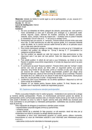 61
Materiale: biletele de hârtie în număr egal cu cel al participanŃilor, un pix, scaune (4 +
numărul participanŃilor)
Durata: 20 - 60 min
Locul de desfăşurare: interior
Ritmul: liniştit
ConŃinut:
1. Se scriu pe bileŃelele de hârtie categorii de obiecte, personaje etc. care permit o
mare variabilitate şi care pot fi asociate prin analogie cu o persoană reală:
animal, legumă, copac, element de mobilier, personaj de desene animate,
melodie, sport, culoare, marca de maşina etc. – aceleaşi care ar putea fi folosite
în întrebarea “Ce-ar fi dac-ar fi…?” din jocul cu acelaşi nume.
2. ParticipanŃii stau pe scaune, în semicerc. Fiecare trebuie să Ńină minte care este
locul său. În fata semicercului se afla trei scaune goale, la o oarecare distanŃă
unele de altele, iar în centrul cercului astfel format se afla un al patrulea scaun
gol, cu faŃa spre cele trei scaune.
3. Unul dintre participanŃi extrage un bileŃel, citeşte ce scrie pe el şi îi întreabă pe
următorii trei jucători din stânga lui: “Ce-aş fi dac-aş fi…?” (completând cu
categoria scrisă pe bileŃel).
4. Cei trei jucători se aşează pe cele trei scaune din fata semicercului şi dau
răspunsul care li se pare cel mai potrivit. Cele trei răspunsuri trebuie să fie
diferite.
5. ToŃi ceilalŃi jucători, în afară de cel care a pus întrebarea, se ridică şi se duc
fiecare în spatele unuia dintre respondenŃi, în funcŃie de răspunsul care li se pare
cel mă potrivit.
6. În continuare se joacă “Scaunul polemic”. Fiecare dintre cele trei “echipe” create
ad-hoc are voie să aducă, pe rând, câte un argument pentru a-şi susŃine
opŃiunea, timp limitat 30 de secunde, printr-un membru al său care va vorbi de
pe scaunul din centru. După fiecare argumentaŃie jucătorii pot alege să-şi
păstreze echipa sau, dacă au fost convinşi de vorbitor, să şi-o schimbe. Procesul
se repeta de 2 ori, astfel că se vor aduce în total 3x2=6 argumente. Dacă grupul
este mic, se pot permite 3 runde - 9 argumente în total.
7. Jucătorului care a pus întrebarea i se va atribui apelativul / răspunsul cu cel mai
mare număr de susŃinători.
8. Etapele 3-7 se repeta pentru fiecare dintre jucători. În final, fiecare are un
apelativ care îl reprezintă, stabilit de majoritatea grupului.
65. Captarea şi menŃinerea atenŃiei participanŃilor
Pentru a-şi putea îndeplini rolul în cadrul grupului, moderatorul are sarcina de a atrage
şi menŃine atenŃia participanŃilor. Practic, el monitorizează permanent gradul de atenŃie al
participanŃilor pentru că fluctuaŃia acesteia este un indicator foarte precis (şi de multe ori primul
care poate fi decelat) ca ceva nu este în regulă: sarcina este prea dificilă sau durează prea
mult, activitatea nu se potriveşte cu interesele participanŃilor, vizibilitatea sau acustica spaŃiului
lasă de dorit etc.
Între mijloacele de atragere şi menŃinere a atenŃiei putem include:
- expresivitatea corporală bogată (mimica şi pantomimă);
- contactul vizual;
- poziŃia diferită de a celorlalŃi (în faŃa grupului; un alt exemplu: dacă toŃi stau jos şi
moderatorul se ridică în picioare va atrage atenŃia asupra sa);
- intensitatea şi tonul vocii (dominarea grupului cu vocea pentru câteva momente;
transmiterea cu voce de intensitate scăzută a unor informaŃii care interesează grupul
s.a.m.d.);
- adecvarea conŃinuturilor abordate la interesele grupului;
 