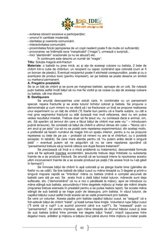 62
- evitarea obosirii excesive a participanŃilor;
- umorul în cantitate moderată;
- claritatea şi coerenta comunicării;
- interactivitatea comunicării;
- proximitatea fizică (apropierea de un copil neatent poate fi de multe ori suficientă);
- provocarea: se întâmplă ceva “inexplicabil” (“magic”), urmează o surpriză...
- mici “atenŃionări” ocazionale (a nu se abuza!) etc.
În continuare este descris un număr de “magie”:
Titlu: SoluŃia magică anti-fracturi
Materiale: o batistă nu prea mică, ac şi aŃa de aceeaşi culoare cu batista, 2 beŃe de
chibrit într-o cutie de chibrituri, un recipient cu capac conŃinând apa colorată (cum ar fi
un borcan de plastic). Eventual recipientul poate fi etichetat corespunzător, poate şi cu o
avertizare de produs toxic (pentru impresie!), iar pe batista se poate desena un simbol
cu markerul permanent.
A. Pregătire prealabilă
Se ia un băŃ de chibrit şi se pune pe marginea batistei, aproape de un colŃ. Se rulează
puŃin batista astfel încât băŃul să nu mai fie vizibil şi se coase cu aŃa de aceeaşi culoare
cu batista, cât mai discret.
B. Desfăşurare
Se anunŃă descoperirea unei soluŃii care, în combinaŃie cu un pansament
special, repara fracturile şi se arata tuturor lichidul colorat şi batista. Se propune o
demonstraŃie şi cum nimeni nu se oferă să i se fractureze un braŃ se propune realizarea
unui experiment cu un băŃ de chibrit (“E foarte bun pentru că e foarte subŃire, cu cât e
mai gros segmentul fracturat cu atât durează mai mult refacerea, deci nu am putea
vedea rezultatul imediat. Trebuie doar să fie Ńesut viu, nu contează dacă e animal, om,
etc. Să sperăm că lemnul din care e făcut băŃul de chibrit mai este viu.” – introducem
puŃină tensiune). Se constată că băŃul de chibrit e ultimul rămas din cutie – “Noroc că l-
am avut şi pe asta” (ca să nu se poată cere repetarea experimentului; din acelaşi motiv,
e preferabil să facem numărul de magie într-un spaŃiu interior, pentru a nu se propune
repetarea cu beŃe de pe jos – probabil că nimeni nu are la el chibrituri, cu o posibilă
excepŃie: în tabără). Se cere mare atenŃie pentru că “nu putem arăta decât o singură
dată” – eventual putem să ne asigurăm că nu se cere repetarea spunând că
“pansamentul trebuie să-şi revină câteva ore după fiecare tratament”.
Se precizează că încă e o mică problemă cu tratamentul, deocamdată formula
cere să fie aplicată înaintea accidentării, Ńesuturile trebuie deja îmbibate cu substanŃa
înainte de a se produce fractură. Se anunŃă că se lucrează intens la rezolvarea acestui
ultim inconvenient înainte de a se scoate produsul pe piaŃă (“de aceea încă nu l-aŃi găsit
în farmacii”)
Se înmoaie băŃul de chibrit în apă colorată şi se şterge foarte bine (gămălia de
fosfor nu se udă!). Se Ńine batistă de băŃul cusut cu mâna dreaptă cu 3 degete şi printr-o
singură mişcare rapidă se “îmbrăca” mâna cu batista (mână e complet ascunsă de
batistă care stă pe ea). Se arata încă o dată băŃul tratat tuturor, mânecile sunt deja
suflecate, etc. (“demonstrând” că nu e nici o păcăleală la mijloc), apoi se introduce cu
mâna stângă sub batista, ascunzându-l între degetele mijlociu şi inelar ale mâinii drepte
(mişcarea trebuie exersata în prealabil pentru a se putea realiza rapid). Se scoate mâna
stângă de sub batistă şi se trage puŃin de deasupra, prin batista, în văzul tuturor, de
capătul băŃului cusut astfel încât acesta să se vadă proeminent prin batista.
Se cere un voluntar. Acesta pipăie prin batista capătul băŃului cusut, se “asigură” că e
într-adevăr băŃul de chibrit “tratat”, şi toată lumea face linişte. Voluntarul rupe băŃul cusut
(“Îl simŃi că e rupt? L-ai auzind pocnind când s-a rupt?”). Se “masează” puŃin cu
“pansamentul”, tot pentru impresie, apoi mâna dreaptă da drumul băŃului cusut şi iese
de sub batista Ńinând între primele trei degete băŃul “tratat”, intact! (apucarea între
degetul mare, arătător şi mijlociu a băŃului Ńinut până atunci între mijlociu şi inelar poate
 