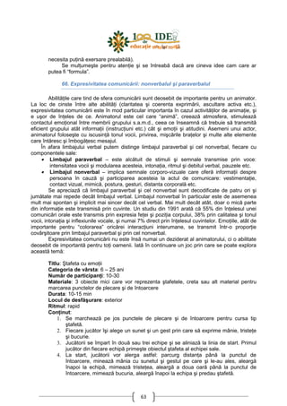63
necesita puŃină exersare prealabilă).
Se mulŃumeşte pentru atenŃie şi se întreabă dacă are cineva idee cam care ar
putea fi “formula”.
66. Expresivitatea comunicării: nonverbalul şi paraverbalul
AbilităŃile care tind de sfera comunicării sunt deosebit de importante pentru un animator.
La loc de cinste între alte abilităŃi (claritatea şi coerenta exprimării, ascultare activa etc.),
expresivitatea comunicării este în mod particular importanta în cazul activităŃilor de animaŃie, şi
e uşor de înŃeles de ce. Animatorul este cel care “animă”, creează atmosfera, stimulează
contactul emoŃional între membrii grupului s.a.m.d., ceea ce înseamnă că trebuie să transmită
eficient grupului atât informaŃii (instrucŃiuni etc.) cât şi emoŃii şi atitudini. Asemeni unui actor,
animatorul foloseşte cu iscusinŃă tonul vocii, privirea, mişcările braŃelor şi multe alte elemente
care întăresc şi îmbogăŃesc mesajul.
În afara limbajului verbal putem distinge limbajul paraverbal şi cel nonverbal, fiecare cu
componentele sale:
• Limbajul paraverbal – este alcătuit de stimuli şi semnale transmise prin voce:
intensitatea vocii şi modularea acesteia, intonaŃia, ritmul şi debitul verbal, pauzele etc.
• Limbajul nonverbal – implica semnale corporo-vizuale care oferă informaŃii despre
persoana în cauză şi participarea acesteia la actul de comunicare: vestimentaŃie,
contact vizual, mimică, postura, gesturi, distanta corporală etc.
Se apreciază că limbajul paraverbal şi cel nonverbal sunt decodificate de patru ori şi
jumătate mai repede decât limbajul verbal. Limbajul nonverbal în particular este de asemenea
mult mai spontan şi implicit mai sincer decât cel verbal. Mai mult decât atât, doar o mică parte
din informaŃie este transmisă prin cuvinte. Un studiu din 1991 arată că 55% din înŃelesul unei
comunicări orale este transmis prin expresia feŃei şi poziŃia corpului, 38% prin calitatea şi tonul
vocii, intonaŃia şi inflexiunile vocale, şi numai 7% direct prin înŃelesul cuvintelor. EmoŃiile, atât de
importante pentru “colorarea” oricărei interacŃiuni interumane, se transmit într-o proporŃie
covârşitoare prin limbajul paraverbal şi prin cel nonverbal.
Expresivitatea comunicării nu este însă numai un deziderat al animatorului, ci o abilitate
deosebit de importantă pentru toŃi oamenii. Iată în continuare un joc prin care se poate explora
această temă:
Titlu: Ştafeta cu emoŃii
Categoria de vârsta: 6 – 25 ani
Număr de participanŃi: 10-30
Materiale: 3 obiecte mici care vor reprezenta ştafetele, creta sau alt material pentru
marcarea punctelor de plecare şi de întoarcere
Durata: 10-15 min
Locul de desfăşurare: exterior
Ritmul: rapid
ConŃinut:
1. Se marchează pe jos punctele de plecare şi de întoarcere pentru cursa tip
ştafetă.
2. Fiecare jucător îşi alege un sunet şi un gest prin care să exprime mânie, tristeŃe
şi bucurie.
3. Jucătorii se împart în două sau trei echipe şi se aliniază la linia de start. Primul
jucător din fiecare echipă primeşte obiectul ştafeta al echipei sale.
4. La start, jucătorii vor alerga astfel: parcurg distanŃa până la punctul de
întoarcere, minează mânia cu sunetul şi gestul pe care şi le-au ales, aleargă
înapoi la echipă, mimează tristeŃea, aleargă a doua oară până la punctul de
întoarcere, mimează bucuria, aleargă înapoi la echipa şi predau ştafetă.
 