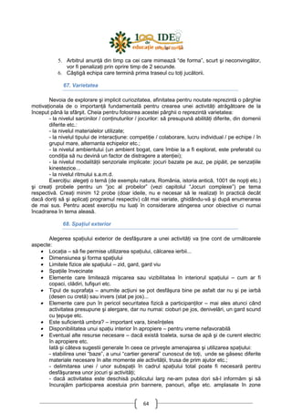 64
5. Arbitrul anunŃă din timp ca cei care mimează “de forma”, scurt şi neconvingător,
vor fi penalizaŃi prin oprire timp de 2 secunde.
6. Câştigă echipa care termină prima traseul cu toŃi jucătorii.
67. Varietatea
Nevoia de explorare şi implicit curiozitatea, afinitatea pentru noutate reprezintă o pârghie
motivaŃionala de o importanŃă fundamentală pentru crearea unei activităŃi atrăgătoare de la
început până la sfârşit. Cheia pentru folosirea acestei pârghii o reprezintă varietatea:
- la nivelul sarcinilor / conŃinuturilor / jocurilor: să presupună abilităŃi diferite, din domenii
diferite etc.:
- la nivelul materialelor utilizate;
- la nivelul tipului de interacŃiune: competiŃie / colaborare, lucru individual / pe echipe / în
grupul mare, alternanta echipelor etc.;
- la nivelul ambientului (un ambient bogat, care îmbie la a fi explorat, este preferabil cu
condiŃia să nu devină un factor de distragere a atenŃiei);
- la nivelul modalităŃii senzoriale implicate: jocuri bazate pe auz, pe pipăit, pe senzaŃiile
kinestezice...
- la nivelul ritmului s.a.m.d.
ExerciŃiu: alegeŃi o temă (de exemplu natura, România, istoria antică, 1001 de nopŃi etc.)
şi creaŃi probele pentru un “joc al probelor” (vezi capitolul “Jocuri complexe”) pe tema
respectivă. CreaŃi minim 12 probe (doar ideile, nu e necesar să le realizaŃi în practică decât
dacă doriŃi să şi aplicaŃi programul respectiv) cât mai variate, ghidându-vă şi după enumerarea
de mai sus. Pentru acest exerciŃiu nu luaŃi în considerare atingerea unor obiective ci numai
încadrarea în tema aleasă.
68. SpaŃiul exterior
Alegerea spaŃiului exterior de desfăşurare a unei activităŃi va Ńine cont de următoarele
aspecte:
• LocaŃia – să fie permise utilizarea spaŃiului, călcarea ierbii...
• Dimensiunea şi forma spaŃiului
• Limitele fizice ale spaŃiului – zid, gard, gard viu
• SpaŃiile învecinate
• Elemente care limitează mişcarea sau vizibilitatea în interiorul spaŃiului – cum ar fi
copaci, clădiri, tufişuri etc.
• Tipul de suprafaŃa – anumite acŃiuni se pot desfăşura bine pe asfalt dar nu şi pe iarbă
(desen cu cretă) sau invers (stat pe jos)...
• Elemente care pun în pericol securitatea fizică a participanŃilor – mai ales atunci când
activitatea presupune şi alergare, dar nu numai: cioburi pe jos, denivelări, un gard scund
cu Ńepuşe etc.
• Este suficientă umbra? – important vara, bineînŃeles
• Disponibilitatea unui spaŃiu interior în apropiere – pentru vreme nefavorabilă
• Eventual alte resurse necesare – dacă există toaleta, sursa de apă şi de curent electric
în apropiere etc.
Iată şi câteva sugestii generale în ceea ce priveşte amenajarea şi utilizarea spaŃiului:
- stabilirea unei “baze”, a unui “cartier general” cunoscut de toŃi, unde se găsesc diferite
materiale necesare în alte momente ale activităŃii, trusa de prim ajutor etc.;
- delimitarea unei / unor subspaŃii în cadrul spaŃiului total poate fi necesară pentru
desfăşurarea unor jocuri şi activităŃi;
- dacă activitatea este deschisă publicului larg ne-am putea dori să-l informăm şi să
încurajăm participarea acestuia prin bannere, panouri, afişe etc. amplasate în zone
 