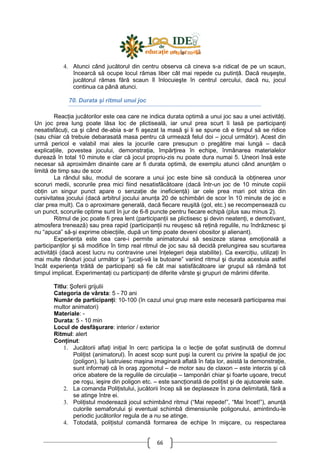 66
4. Atunci când jucătorul din centru observa că cineva s-a ridicat de pe un scaun,
încearcă să ocupe locul rămas liber cât mai repede cu putinŃă. Dacă reuşeşte,
jucătorul rămas fără scaun îl înlocuieşte în centrul cercului, dacă nu, jocul
continua ca până atunci.
70. Durata şi ritmul unui joc
ReacŃia jucătorilor este cea care ne indica durata optimă a unui joc sau a unei activităŃi.
Un joc prea lung poate lăsa loc de plictiseală, iar unul prea scurt îi lasă pe participanŃi
nesatisfăcuŃi, ca şi când de-abia s-ar fi aşezat la masă şi li se spune că e timpul să se ridice
(sau chiar că trebuie debarasată masa pentru că urmează felul doi – jocul următor). Acest din
urmă pericol e valabil mai ales la jocurile care presupun o pregătire mai lungă – dacă
explicaŃiile, povestea jocului, demonstraŃia, împărŃirea în echipe, înmânarea materialelor
durează în total 10 minute e clar că jocul propriu-zis nu poate dura numai 5. Uneori însă este
necesar să aproximăm dinainte care ar fi durata optimă, de exemplu atunci când anunŃăm o
limită de timp sau de scor.
La rândul său, modul de scorare a unui joc este bine să conducă la obŃinerea unor
scoruri medii, scorurile prea mici fiind nesatisfăcătoare (dacă într-un joc de 10 minute copiii
obŃin un singur punct apare o senzaŃie de ineficienŃă) iar cele prea mari pot strica din
cursivitatea jocului (dacă arbitrul jocului anunŃa 20 de schimbări de scor în 10 minute de joc e
clar prea mult). Ca o aproximare generală, dacă fiecare reuşită (gol, etc.) se recompensează cu
un punct, scorurile optime sunt în jur de 6-8 puncte pentru fiecare echipă (plus sau minus 2).
Ritmul de joc poate fi prea lent (participanŃii se plictisesc şi devin neatenŃi, e demotivant,
atmosfera trenează) sau prea rapid (participanŃii nu reuşesc să reŃină regulile, nu îndrăznesc şi
nu “apuca” să-şi exprime obiecŃiile, după un timp poate deveni obositor şi alienant).
ExperienŃa este cea care-i permite animatorului să sesizeze starea emoŃională a
participanŃilor şi să modifice în timp real ritmul de joc sau să decidă prelungirea sau scurtarea
activităŃii (dacă acest lucru nu contravine unei înŃelegeri deja stabilite). Ca exerciŃiu, utilizaŃi în
mai multe rânduri jocul următor şi “jucaŃi-vă la butoane” variind ritmul şi durata acestuia astfel
încât experienŃa trăită de participanŃi să fie cât mai satisfăcătoare iar grupul să rămână tot
timpul implicat. ExperimentaŃi cu participanŃi de diferite vârste şi grupuri de mărimi diferite.
Titlu: Şoferii grijulii
Categoria de vârsta: 5 - 70 ani
Număr de participanŃi: 10-100 (în cazul unui grup mare este necesară participarea mai
multor animatori)
Materiale: -
Durata: 5 - 10 min
Locul de desfăşurare: interior / exterior
Ritmul: alert
ConŃinut:
1. Jucătorii aflaŃi iniŃial în cerc participa la o lecŃie de şofat susŃinută de domnul
PoliŃist (animatorul). În acest scop sunt puşi la curent cu privire la spaŃiul de joc
(poligon), îşi lustruiesc maşina imaginară aflată în faŃa lor, asistă la demonstraŃie,
sunt informaŃi că în oraş zgomotul – de motor sau de claxon – este interzis şi că
orice abatere de la regulile de circulaŃie – tamponări chiar şi foarte uşoare, trecut
pe roşu, ieşire din poligon etc. – este sancŃionată de poliŃist şi de ajutoarele sale.
2. La comanda PoliŃistului, jucătorii încep să se deplaseze în zona delimitată, fără a
se atinge între ei.
3. PoliŃistul moderează jocul schimbând ritmul (“Mai repede!”, “Mai încet!”), anunŃă
culorile semaforului şi eventual schimbă dimensiunile poligonului, amintindu-le
periodic jucătorilor regula de a nu se atinge.
4. Totodată, poliŃistul comandă formarea de echipe în mişcare, cu respectarea
 