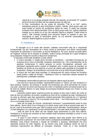 67
regulii de a nu se atinge echipele între ele. De exemplu, la comanda “3!”, jucătorii
se prind de braŃ, formând cât mai repede grupuri de câte trei.
5. În final, conducătorul de joc poate da comanda “ToŃi la un loc!”, pentru
strângerea grupului şi spre entuziasmul copiilor. AtenŃie, dacă grupul este mai
mare exista un pericol de accidentare destul de mare, în acest caz aceasta
încheiere fiind nerecomandata! Chiar şi dacă grupul este mic, trebuie dispersat
imediat ce s-a strâns la un loc (de exemplu fugind şi strigând “Toată lumea la
mine!”). Alte încheieri posibile sunt parcarea maşinii cu spatele în cerc sau
împingerea ei până la benzinărie pentru că s-a terminat combustibilul din
rezervor, făcând legătura cu jocul următor.
71. Feedback-ul
În educaŃie ca şi în multe alte domenii, calitatea comunicării este de o importanŃă
fundamentală. De aici necesitatea de a folosi corect şi permanent unul dintre mecanismele
importante de optimizare a comunicării, şi anume feedback-ul. Pe scurt, acesta se poate defini
că “legătura inversă” de la receptor la emiŃător, având funcŃia principală de a ajuta emiŃătorul
să-şi adapteze mesajul la nevoile şi răspunsul receptorului.
În educaŃia nonformală, feedback-ul este utilizat:
• în timpul activităŃii, în relaŃia dintre formator şi beneficiari – permiŃând formatorului să
evalueze bunul mers al activităŃii, atingerea obiectivelor etc., dar şi beneficiarilor să îşi
ajusteze funcŃionarea în cadrul grupului (o privire încurajatoare adresată unui
participant reprezintă pentru acesta un feedback care îi poate spune de exemplu că
tentativa să timidă de a-şi exprima un punct de vedere este aprobată şi încurajată de
moderator). Desigur că şi beneficiarii comunică între ei şi îşi oferă frecvent feedback.
• în timpul dar mai ales după activitate, în interacŃiunea din cadrul echipei de formatori
(dacă există o astfel de echipă) – feedback-ul fiind un instrument absolut esenŃial de
perfecŃionare a abilitaŃilor acestora.
Un feedback verbal elaborat este bine să respecte câteva reguli de bază:
- are rolul de a-l ajuta pe emiŃător, reprezentând practic un “cadou” pe care receptorul i-l
face acestuia. Deseori, de exemplu în situaŃii mai tensionate sau când persoanele se cunosc
mai puŃin, este bine să cerem permisiunea de a oferi un feedback pentru că acesta poate să nu
fie dorit de celălalt. Nimeni nu este obligat să primească feedback (după cum nimeni nu este
obligat să ofere);
- transmite explicit faptul, exprimă punctul de vedere al celui care îl oferă. De multe ori
este de dorit să subliniem că suntem conştienŃi (şi chiar să fim conştienŃi de asta, întotdeauna!!)
că ceea ce afirmam este doar perspectiva noastră personală, fără pretenŃia de a fi “adevărul
absolut”. De exemplu în locul lui “Nu ai procedat corect când...” vom folosi exprimarea “Eu cred
că nu ai procedat corect când...”;
- este cât se poate de concret, menŃionând momentul / comportamentul exact la care
face referire: “atunci când X te-a întrerupt şi ai ridicat vocea cred că te-ai enervat prea uşor” în
loc de “cred că te enervezi prea uşor” fără a susŃine cumva afirmaŃia. Caracterizează o acŃiune
(“a fost stângace”) nu o persoană (“ai fost neîndemânatic”), mai ales dacă mesajul este negativ;
- este de dorit să fie oferit cât mai repede după evenimentul la care face referire.
Feedback-ul în echipa de animatori se face imediat după încheierea activităŃii şi numai în mod
excepŃional a doua zi;
- în cazul în care conŃine o apreciere negativă, dacă este posibil, face referire şi la
“jumătatea plină a paharului” din mai multe motive: protejează sensibilitatea celui care primeşte
feedback, evita (măcar încearcă) o reacŃie de închidere a acestuia, diferenŃiază mai bine
aspectele pozitive de cele negative, iar pe termen lung evita scăderea stimei de sine şi
centrarea neproductivă pe defecte şi nereuşite. Exemplu: “Cred că a fost excelentă
 