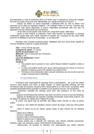 68
promptitudinea cu care ai reacŃionat când unul dintre copii l-a agresat pe vecinul din dreapta,
dar cred că reacŃia a fost prea dură. Mă gândesc că o soluŃie mai bună ar fi putut fi...”;
- trebuie să evităm ca marea majoritate a feedback-urilor pe care le oferim unei
persoane să se refere la aspectele negative – din aceleaşi motive ca mai sus. TendinŃa spre
hipercriticism este foarte răspândită, şi pentru majoritatea persoanelor este mai uşor să
găsească ceva de criticat decât ceva de apreciat;
- ori de câte ori este posibil, este constructiv, propunând soluŃii / alternative;
- pentru a evita intrarea în polemică, uneori este necesar să respectăm cu stricteŃe
următoarea regulă (deşi pare rigidă, absurdă şi impulsul de a proceda pe dos este foarte
puternic): la feedback-ul primit se mulŃumeşte, nu se răspunde!
ExerciŃiul care urmează ilustrează grăitor validitatea celei de-a două dintre regulile de
mai sus: feedback-ul descrie o reacŃie personală.
Titlu: 1 minut ≠ 60 de secunde
Categoria de vârsta: 10 - 90 ani
Număr de participanŃi: 2-50
Materiale: ceas cu secundar sau cronometru
Durata: 2 min
Locul de desfăşurare: interior
Ritmul: liniştit
ConŃinut:
1. ToŃi jucătorii stau în picioare în cerc, având fiecare imediat în spatele lui câte un
scaun.
2. La start, toŃi jucătorii închid ochii. Atunci când estimează că a trecut un minut se
aşează în linişte pe scaunul din spatele lor şi deschid ochii.
3. Formatorul cronometrează şi reŃine cel puŃin estimarea cea mai scurtă şi cea mai
lungă a minutului pentru debriefing.
72. Securitatea fizică
Formatorul este responsabil de siguranŃa fizică a participanŃilor – din punct de vedere
moral şi, dacă aceştia sunt minori, şi legal. Desigur, nu exista siguranŃă absolută, dar rolul
formatorului este să evalueze riscurile şi să le reducă până la un nivel minim, acceptabil. Orice
activitate planificată trebuie evaluată în prealabil şi sub aspectul riscurilor, din perspectiva:
- conŃinutului activităŃii (de exemplu jocuri dure care presupun un risc mare de
accidentare);
- grupului de participanŃi (de exemplu copii prea mici pentru a lucra cu ace sau foarfece);
- spaŃiului de desfăşurare (de exemplu suprafaŃa alunecoasă, soare foarte puternic, risc
de rătăcire în pădure sau cădere de la înălŃime la munte);
În cadrul unei game largi de activităŃi, iată câteva dintre riscurile cu care ne putem
întâlni:
- ciocniri şi / sau cădere din alergare, inclusiv ciocniri de copaci, ziduri sau între jucători
etc.;
- rănire în cioburi de pe jos, sârme, garduri joase cu Ńepi, inclusiv risc de infectare
(tetanos);
- cădere de la înălŃime;
- strivire în înghesuială;
- accident rutier la traversarea străzii;
- rătăcire în pădure sau în înghesuială;
- rănirea proprie sau a celorlalŃi prin mânuirea unor obiecte potenŃial periculoase:
foarfece, cuŃite, ace, toporişca, ciocan, scule electrice de tâmplărie s.a.
- electrocutare, de exemplu la utilizarea unor prelungitoare sau cabluri electrice
 