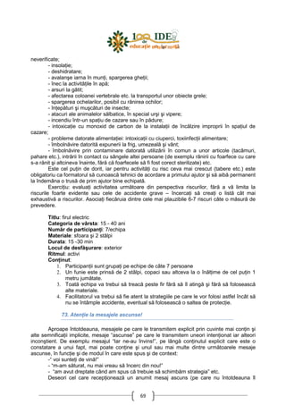 69
neverificate;
- insolaŃie;
- deshidratare;
- avalanşe iarna în munŃi, spargerea gheŃii;
- înec la activităŃile în apă;
- arsuri la gătit;
- afectarea coloanei vertebrale etc. la transportul unor obiecte grele;
- spargerea ochelarilor, posibil cu rănirea ochilor;
- înŃepături şi muşcături de insecte;
- atacuri ale animalelor sălbatice, în special urşi şi vipere;
- incendiu într-un spaŃiu de cazare sau în pădure;
- intoxicaŃie cu monoxid de carbon de la instalaŃii de încălzire improprii în spaŃiul de
cazare;
- probleme datorate alimentaŃiei: intoxicaŃii cu ciuperci, toxiinfecŃii alimentare;
- îmbolnăvire datorită expunerii la frig, umezeală şi vânt;
- îmbolnăvire prin contaminare datorată utilizării în comun a unor articole (tacâmuri,
pahare etc.), intrării în contact cu sângele altei persoane (de exemplu rănirii cu foarfece cu care
s-a rănit şi altcineva înainte, fără că foarfecele să fi fost corect sterilizate) etc.
Este cel puŃin de dorit, iar pentru activităŃi cu risc ceva mai crescut (tabere etc.) este
obligatoriu ca formatorul să cunoască tehnici de acordare a primului ajutor şi să aibă permanent
la îndemâna o trusă de prim ajutor bine echipată.
ExerciŃiu: evaluaŃi activitatea următoare din perspectiva riscurilor, fără a vă limita la
riscurile foarte evidente sau cele de accidente grave – încercaŃi să creaŃi o listă cât mai
exhaustivă a riscurilor. AsociaŃi fiecăruia dintre cele mai plauzibile 6-7 riscuri câte o măsură de
prevedere.
Titlu: firul electric
Categoria de vârsta: 15 - 40 ani
Număr de participanŃi: 7/echipa
Materiale: sfoara şi 2 stâlpi
Durata: 15 -30 min
Locul de desfăşurare: exterior
Ritmul: activi
ConŃinut:
1. ParticipanŃii sunt grupaŃi pe echipe de câte 7 persoane
2. Un funie este prinsă de 2 stâlpi, copaci sau altceva la o înălŃime de cel puŃin 1
metru jumătate.
3. Toată echipa va trebui să treacă peste fir fără să îl atingă şi fără să folosească
alte materiale.
4. Facilitatorul va trebui să fie atent la strategiile pe care le vor folosi astfel încât să
nu se întâmple accidente, eventual să folosească o saltea de protecŃie.
73. AtenŃie la mesajele ascunse!
Aproape întotdeauna, mesajele pe care le transmitem explicit prin cuvinte mai conŃin şi
alte semnificaŃii implicite, mesaje “ascunse” pe care le transmitem uneori intenŃionat iar alteori
inconştient. De exemplu mesajul “Iar ne-au învins!”, pe lângă conŃinutul explicit care este o
constatare a unui fapt, mai poate conŃine şi unul sau mai multe dintre următoarele mesaje
ascunse, în funcŃie şi de modul în care este spus şi de context:
-“ voi sunteŃi de vină!”
- “m-am săturat, nu mai vreau să încerc din nou!”
- “am avut dreptate când am spus că trebuie să schimbăm strategia” etc.
Deseori cel care recepŃionează un anumit mesaj ascuns (pe care nu întotdeauna îl
 