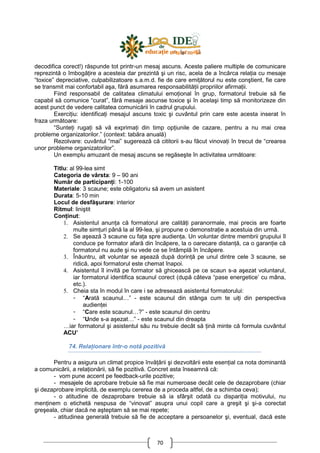 70
decodifica corect!) răspunde tot printr-un mesaj ascuns. Aceste paliere multiple de comunicare
reprezintă o îmbogăŃire a acesteia dar prezintă şi un risc, acela de a încărca relaŃia cu mesaje
“toxice” depreciative, culpabilizatoare s.a.m.d. fie de care emiŃătorul nu este conştient, fie care
se transmit mai confortabil aşa, fără asumarea responsabilităŃii propriilor afirmaŃii.
Fiind responsabil de calitatea climatului emoŃional în grup, formatorul trebuie să fie
capabil să comunice “curat”, fără mesaje ascunse toxice şi în acelaşi timp să monitorizeze din
acest punct de vedere calitatea comunicării în cadrul grupului.
ExerciŃiu: identificaŃi mesajul ascuns toxic şi cuvântul prin care este acesta inserat în
fraza următoare:
“SunteŃi rugaŃi să vă exprimaŃi din timp opŃiunile de cazare, pentru a nu mai crea
probleme organizatorilor.” (context: tabăra anuală)
Rezolvare: cuvântul “mai” sugerează că cititorii s-au făcut vinovaŃi în trecut de “crearea
unor probleme organizatorilor”.
Un exemplu amuzant de mesaj ascuns se regăseşte în activitatea următoare:
Titlu: al 99-lea simt
Categoria de vârsta: 9 – 90 ani
Număr de participanŃi: 1-100
Materiale: 3 scaune; este obligatoriu să avem un asistent
Durata: 5-10 min
Locul de desfăşurare: interior
Ritmul: liniştit
ConŃinut:
1. Asistentul anunŃa că formatorul are calităŃi paranormale, mai precis are foarte
multe simŃuri până la al 99-lea, şi propune o demonstraŃie a acestuia din urmă.
2. Se aşează 3 scaune cu faŃa spre audienŃa. Un voluntar dintre membrii grupului îl
conduce pe formator afară din încăpere, la o oarecare distanŃă, ca o garanŃie că
formatorul nu aude şi nu vede ce se întâmplă în încăpere.
3. Înăuntru, alt voluntar se aşează după dorinŃă pe unul dintre cele 3 scaune, se
ridică, apoi formatorul este chemat înapoi.
4. Asistentul îl invită pe formator să ghicească pe ce scaun s-a aşezat voluntarul,
iar formatorul identifica scaunul corect (după câteva “pase energetice’ cu mâna,
etc.).
5. Cheia sta în modul în care i se adresează asistentul formatorului:
- “Arată scaunul…” - este scaunul din stânga cum te uiŃi din perspectiva
audienŃei
- “Care este scaunul…?” - este scaunul din centru
- “Unde s-a aşezat…” - este scaunul din dreapta
…iar formatorul şi asistentul său nu trebuie decât să Ńină minte că formula cuvântul
ACU’
74. RelaŃionare într-o notă pozitivă
Pentru a asigura un climat propice învăŃării şi dezvoltării este esenŃial ca nota dominantă
a comunicării, a relaŃionării, să fie pozitivă. Concret asta înseamnă că:
- vom pune accent pe feedback-urile pozitive;
- mesajele de aprobare trebuie să fie mai numeroase decât cele de dezaprobare (chiar
şi dezaprobare implicită, de exemplu cererea de a proceda altfel, de a schimba ceva);
- o atitudine de dezaprobare trebuie să ia sfârşit odată cu dispariŃia motivului, nu
menŃinem o etichetă nespusa de “vinovat” asupra unui copil care a greşit şi şi-a corectat
greşeala, chiar dacă ne aşteptam să se mai repete;
- atitudinea generală trebuie să fie de acceptare a persoanelor şi, eventual, dacă este
 
