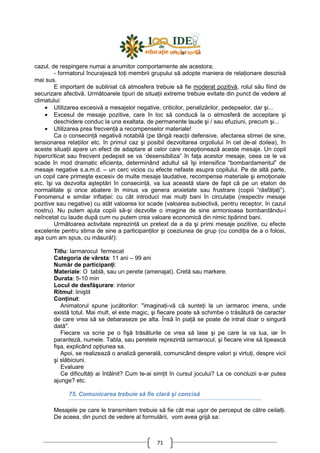 71
cazul, de respingere numai a anumitor comportamente ale acestora;
- formatorul încurajează toŃi membrii grupului să adopte maniera de relaŃionare descrisă
mai sus.
E important de subliniat că atmosfera trebuie să fie moderat pozitivă, rolul său fiind de
securizare afectivă. Următoarele tipuri de situaŃii extreme trebuie evitate din punct de vedere al
climatului:
• Utilizarea excesivă a mesajelor negative, criticilor, penalizărilor, pedepselor, dar şi...
• Excesul de mesaje pozitive, care în loc să conducă la o atmosferă de acceptare şi
deschidere conduc la una exaltata, de permanente laude şi / sau efuziuni, precum şi...
• Utilizarea prea frecvenŃă a recompenselor materiale!
Ca o consecinŃă negativă notabilă (pe lângă reacŃii defensive, afectarea stimei de sine,
tensionarea relaŃiilor etc. în primul caz şi posibil dezvoltarea orgoliului în cel de-al doilea), în
aceste situaŃii apare un efect de adaptare al celor care recepŃionează aceste mesaje. Un copil
hipercriticat sau frecvent pedepsit se va ‘desensibiliza” în faŃa acestor mesaje, ceea ce le va
scade în mod dramatic eficienŃa, determinând adultul să îşi intensifice “bombardamentul” de
mesaje negative s.a.m.d. – un cerc vicios cu efecte nefaste asupra copilului. Pe de altă parte,
un copil care primeşte excesiv de multe mesaje laudative, recompense materiale şi emoŃionale
etc. îşi va dezvolta aşteptări în consecinŃă, va lua această stare de fapt că pe un etalon de
normalitate şi orice abatere în minus va genera anxietate sau frustrare (copiii “răsfăŃaŃi”).
Fenomenul e similar inflaŃiei: cu cât introduci mai mulŃi bani în circulaŃie (respectiv mesaje
pozitive sau negative) cu atât valoarea lor scade (valoarea subiectivă, pentru receptor, în cazul
nostru). Nu putem ajuta copiii să-şi dezvolte o imagine de sine armonioasa bombardându-i
neîncetat cu laude după cum nu putem crea valoare economică din nimic tipărind bani.
Următoarea activitate reprezintă un pretext de a da şi primi mesaje pozitive, cu efecte
excelente pentru stima de sine a participanŃilor şi coeziunea de grup (cu condiŃia de a o folosi,
aşa cum am spus, cu măsură!):
Titlu: Iarmarocul fermecat
Categoria de vârsta: 11 ani – 99 ani
Număr de participanŃi:
Materiale: O tablă, sau un perete (amenajat). Cretă sau markere.
Durata: 5-10 min
Locul de desfăşurare: interior
Ritmul: liniştit
ConŃinut:
Animatorul spune jucătorilor: "imaginaŃi-vă că sunteŃi la un iarmaroc imens, unde
există totul. Mai mult, el este magic, şi fiecare poate să schimbe o trăsătură de caracter
de care vrea să se debaraseze pe alta. Însă în piaŃă se poate de intrat doar o singură
dată".
Fiecare va scrie pe o fişă trăsăturile ce vrea să lase şi pe care la va lua, iar în
paranteză, numele. Tabla, sau peretele reprezintă iarmarocul, şi fiecare vine să lipească
fişa, explicând opŃiunea sa.
Apoi, se realizează o analiză generală, comunicând despre valori şi virtuŃi, despre vicii
şi slăbiciuni.
Evaluare
Ce dificultăŃi ai întâlnit? Cum te-ai simŃit în cursul jocului? La ce concluzii s-ar putea
ajunge? etc.
75. Comunicarea trebuie să fie clară şi concisă
Mesajele pe care le transmitem trebuie să fie cât mai uşor de perceput de către ceilalŃi.
De aceea, din punct de vedere al formulării, vom avea grijă sa:
 