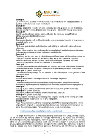 73
ExerciŃiul 7
Un codobaturoi a putut să codobaturească pe o codobaturiŃă dar o codobaturiŃă nu a
putut să codobaturească pe un codobaturoi.
ExerciŃiul 8
Cosaşul Saşa când coseşte, cât şase saşi sasul coseşte. Şi-s sus şi-n jos de casa sa,
coseşte sasul şi-n şosea. Şi şase case Saşa-şi ştie. - Ce şansă!. Saşa-şi spuse sieşi.
ExerciŃiul 9
Boul breaz, bârlobreaz, lesne-a zice boul breaz, dar mai lesne-a dezbârlobrezi
bârlobrezitura din boii bârlobrezenilor.
ExerciŃiul 10
Capra neagră calcă-n clinci. Clinciul crapă-n cinci, crape capul caprei-n cinci, precum a
crăpat clinciul-n cinci.
ExerciŃiul 11
Până când a cărămidărit cărămidarul pe cărămidăriŃă, a cărămidărit cărămidăriŃa pe
cărămidar.
Colo-n vale p-un pitroi sta o codobatură şi un codobaturoi, codobaturoiu codobatureşte
codobatura,codobatura nu poate codobaturi codobaturoiu...
ExerciŃiul 12
Sighitibum ala bim bum bam,strigătul cilipanezului în cautarea baldibuzului omorât de un
cris cras, într-un stil abracadabrant pentru că nu a vrut să-l omoare pe hipocate-
elefanto-camerosul, ascuns după un camilolabilolabalascop deoarece mâncase
citopiperazina şi se brohănise cu brohoteele în dramandău.
ExerciŃiul 13
Unui tâmplar i s-a-ntâmplat o întâmplare. Alt tâmplar, auzind de întâmplarea tâmplarului
de la tâmplărie a venit şi s-a lovit cu tâmpla de tâmplăria tâmplarului cu întâmplarea.
ExerciŃiul 14 (pentru sunetul g)
Gândindu-mă că te gândeşti, Că mă gândesc la tine, Gândeşte-te că mă gândesc, Că te
gândeşti la mine
ExerciŃiul 15
Balaban Bălăbănescu bâlbâieşte bâlbâituri bâlbâite pe negândite.
ExerciŃiul 16
Unilateralitatea colocviilor desolidarizează conştiinciozitatea energeticienilor care
manifestă o imperturbabilitate indiscriptibilă în locul nabucodonosorienei ireproşabilităŃi
ExerciŃiul 17
Bucur şi Bucura se bucură că Bucurel e bucuros în Bucureşti.(pentru sunetul b)
ExerciŃiul 18 (pentru sunetul f)
Fata fierarului fierbe fasole fiarta fără foc fiindcă focul face fum.
ExerciŃiul 19 (pentru sunetul p)
Am o prepeliŃă pestriŃă cu paisprezece pui de prepeliŃă pestriŃi, e mai pestriŃă prepeliŃa
pestriŃă decât cei paisprezece pui de prepeliŃă pestriŃi.
ExerciŃiul 20
Rege Paragarafaramus, când te vei desoriginaliza? Mă voi desoriginaliza când cel mai
original dintre originali se va desoriginaliza, Dar cum cel mai original dintre originali nu
se va desoriginaliza, regele Paragarafaramus, nu se va desoriginaliza.
76. Formatorul ca model şi principiul autenticităŃii
Pe lângă debriefingul de la finalul activităŃilor şi exersarea unor funcŃii, abilităŃi şi roluri,
un alt mecanism de formare întâlnit în educaŃia nonformala şi nu numai este modelarea.
Formatorul joacă rolul de model pentru membrii grupului, mai ales când aceştia sunt copii sau
când are un ascendent asupra acestora (dacă este privit ca un expert în comunicare membrii
grupului pot avea tendinŃa inconştientă de a-i copia modul personal de a comunica, cu bune şi
rele). De aceea este foarte important ca persoana formatorului să întruchipeze cu adevărat
 