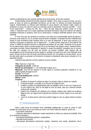 74
valorile şi atitudinile pe care acesta doreşte să le promoveze, să fie deci autentic.
Autenticitatea înseamnă teoretic absenta măştilor. Între ceea ce spune şi face, pe de o
parte, şi ceea ce simte şi gândeşte formatorul, pe de alta, nu trebuie să existe discrepante
majore. Autenticitatea nu trebuie însă înŃeleasă în sens absolut, toŃi folosim măşti, adică ne
prefacem un picuŃ, din când în când (un exemplu banal îl reprezintă “minciuna socială”: “- Cum
m-am descurcat?” “- Destul de OK, dar...” când de fapt răspunsul perfect sincer ar fi fost
“Jalnic”). Important este ca în toate aspectele esenŃiale formatorul văzut din exterior să reflecte
realitatea interioară a acestuia, deci să nu promoveze o imagine artificială despre sine în faŃa
celorlalŃi.
E mult mai uşor de aprobat un principiu cum este cel al autenticităŃii decât de aplicat n
practică, şi de multe ori nici nu ne dăm seama când îl încălcăm. O situaŃie frecvent întâlnită este
aceea în care formatorul este întrebat ceva şi nu ştie să răspundă, a spus ceva eronat şi un
membru al grupului a observat, are un lapsus etc. – cu alte cuvinte, este pus în încurcătură. De
obicei, în astfel de situaŃii încercam cu disperare să evităm să “se vadă”, temându-ne ca grupul
ne va judeca aspru dacă va avea dovada că şi noi formatorii mai greşim uneori. Aceasta este o
convingere eronată, foarte răspândită în special în rangul formatorilor începători dar nu numai.
Nu este nici necesar nici de dorit să mimăm că suntem infailibili, este absolut OK să
recunoaştem că am fost prinşi pe picior greşit cu condiŃia ca acest lucru să nu se întâmple la tot
pasul. Grupul va face mult mai puŃin caz decât ne temem noi, de regulă nu va face deloc, iar pe
de altă parte dacă va percepe ca formatorul mimează competenŃă, abia atunci situaŃia va fi cu
adevărat ridicolă.
Adevărul iese până la urmă la iveală şi în jocul următor:
Titlu: Înger bun, înger rău
Categoria de vârsta: 10-80 ani
Număr de participanŃi: 3 – 30, preferabil multiplu de 3
Materiale: orice fel de obiecte în număr egal cu numărul jucătorilor împărŃit la 3; tot
atâtea eşarfe de legat la ochi
Durata: 10-15 min
Locul de desfăşurare: exterior
Ritmul: liniştit
ConŃinut:
1. Jucătorii se împart în echipe de câte 3 şi primesc câte un obiect şi o eşarfă.
2. În fiecare echipă, un jucător va fi orbul şi va fi legat la ochi.
3. CeilalŃi 2 jucători se îndepărtează puŃin şi stabilesc între ei cine va fi îngerul bun
şi cine îngerul rău, fără ca cel legat la ochi să audă, apoi pun obiectul echipei
undeva prin preajmă.
4. Îngerul bun încearcă să-l ghideze prin indicaŃii verbale spre obiect pe jucătorul
legat la ochi, iar îngerul rău încearcă să-l inducă în eroare. Îngerii nu au voie să-l
atingă.
5. Jocul se încheie atunci când toŃi jucătorii legaŃi la ochi au găsit obiectul echipei
lor.
77. Construirea jocurilor
Este o idee bună să includem între activităŃile desfăşurate cu copiii şi unele în care
aceştia îşi construiesc jocuri sau jucării pe care le vor folosi împreună ulterior, pentru că:
- sunt foarte motivante;
- utilizarea ulterioară a obiectelor create reprezintă un follow-up natural al activităŃii, fiind
şi un prilej de socializare;
- stimulează flexibilitatea gândirii, creativitatea;
- dezvoltă simŃul practic;
- stimulează dezvoltarea autonomiei copiilor, căutarea unor soluŃii, atitudinea “do-it-
 