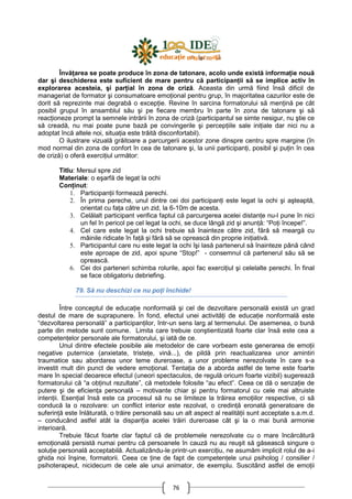 76
ÎnvăŃarea se poate produce în zona de tatonare, acolo unde există informaŃie nouă
dar şi deschiderea este suficient de mare pentru că participanŃii să se implice activ în
explorarea acesteia, şi parŃial în zona de criză. Aceasta din urmă fiind însă dificil de
manageriat de formator şi consumatoare emoŃional pentru grup, în majoritatea cazurilor este de
dorit să reprezinte mai degrabă o excepŃie. Revine în sarcina formatorului să menŃină pe cât
posibil grupul în ansamblul său şi pe fiecare membru în parte în zona de tatonare şi să
reacŃioneze prompt la semnele intrării în zona de criză (participantul se simte nesigur, nu ştie ce
să creadă, nu mai poate pune bază pe convingerile şi percepŃiile sale iniŃiale dar nici nu a
adoptat încă altele noi, situaŃia este trăită disconfortabil).
O ilustrare vizuală grăitoare a parcurgerii acestor zone dinspre centru spre margine (în
mod normal din zona de confort în cea de tatonare şi, la unii participanŃi, posibil şi puŃin în cea
de criză) o oferă exerciŃiul următor:
Titlu: Mersul spre zid
Materiale: o eşarfă de legat la ochi
ConŃinut:
1. ParticipanŃii formează perechi.
2. În prima pereche, unul dintre cei doi participanŃi este legat la ochi şi aşteaptă,
orientat cu faŃa către un zid, la 6-10m de acesta.
3. Celălalt participant verifica faptul că parcurgerea acelei distanŃe nu-l pune în nici
un fel în pericol pe cel legat la ochi, se duce lângă zid şi anunŃă: “PoŃi începe!”.
4. Cel care este legat la ochi trebuie să înainteze către zid, fără să meargă cu
mâinile ridicate în faŃă şi fără să se oprească din proprie iniŃiativă.
5. Participantul care nu este legat la ochi îşi lasă partenerul să înainteze până când
este aproape de zid, apoi spune “Stop!” - consemnul că partenerul său să se
oprească.
6. Cei doi parteneri schimba rolurile, apoi fac exerciŃiul şi celelalte perechi. În final
se face obligatoriu debriefing.
79. Să nu deschizi ce nu poŃi închide!
Între conceptul de educaŃie nonformală şi cel de dezvoltare personală există un grad
destul de mare de suprapunere. În fond, efectul unei activităŃi de educaŃie nonformală este
“dezvoltarea personală” a participanŃilor, într-un sens larg al termenului. De asemenea, o bună
parte din metode sunt comune. Limita care trebuie conştientizată foarte clar însă este cea a
competenŃelor personale ale formatorului, şi iată de ce.
Unul dintre efectele posibile ale metodelor de care vorbeam este generarea de emoŃii
negative puternice (anxietate, tristeŃe, vină...), de pildă prin reactualizarea unor amintiri
traumatice sau abordarea unor teme dureroase, a unor probleme nerezolvate în care s-a
investit mult din punct de vedere emoŃional. TentaŃia de a aborda astfel de teme este foarte
mare în special deoarece efectul (uneori spectaculos, de regulă oricum foarte vizibil) sugerează
formatorului că “a obŃinut rezultate”, că metodele folosite “au efect”. Ceea ce dă o senzaŃie de
putere şi de eficienŃa personală – motivante chiar şi pentru formatorul cu cele mai altruiste
intenŃii. EsenŃial însă este ca procesul să nu se limiteze la trăirea emoŃiilor respective, ci să
conducă la o rezolvare: un conflict interior este rezolvat, o credinŃă eronată generatoare de
suferinŃă este înlăturată, o trăire personală sau un alt aspect al realităŃii sunt acceptate s.a.m.d.
– conducând astfel atât la dispariŃia acelei trăiri dureroase cât şi la o mai bună armonie
interioară.
Trebuie făcut foarte clar faptul că de problemele nerezolvate cu o mare încărcătură
emoŃională persistă numai pentru că persoanele în cauză nu au reuşit să găsească singure o
soluŃie personală acceptabilă. Actualizându-le printr-un exerciŃiu, ne asumăm implicit rolul de a-i
ghida noi înşine, formatorii. Ceea ce Ńine de fapt de competenŃele unui psiholog / consilier /
psihoterapeut, nicidecum de cele ale unui animator, de exemplu. Suscitând astfel de emoŃii
 
