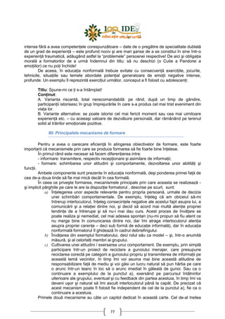 77
intense fără a avea competenŃele corespunzătoare – date de o pregătire de specialitate dublată
de un grad de experienŃă – este profund nociv şi are mari şanse de a se constitui în sine într-o
experienŃă traumatică, adăugând astfel la “problemele” persoanei respective! De aici şi obligaŃia
morală a formatorilor de a urmă îndemnul din titlu: să nu deschizi (o Cutie a Pandorei a
emoŃiilor) ce nu poŃi închide!
De aceea, în educaŃia nonformală trebuie evitate cu consecvenŃă exerciŃiile, jocurile,
tehnicile, situaŃiile sau temele abordate potenŃial generatoare de emoŃii negative intense,
profunde. Un exemplu îl reprezintă exerciŃiul următor, conceput a fi folosit cu adolescenŃi:
Titlu: Spune-mi ce Ńi s-a întâmplat!
ConŃinut:
A. Varianta riscantă, total nerecomandabilă: pe rând, după un timp de gândire,
participanŃii istorisesc în grup împrejurările în care s-a produs cel mai trist eveniment din
viaŃa lor.
B. Variante alternative: se poate istorisi cel mai fericit moment sau cea mai uimitoare
experienŃă etc. – cu aceeaşi valoare de dezvăluire personală, dar rămânând pe terenul
solid al trăirilor emoŃionale pozitive.
80. Principalele mecanisme de formare
Pentru a avea o oarecare eficienŃă în atingerea obiectivelor de formare, este foarte
important că mecanismele prin care se produce formarea să fie foarte bine înŃelese.
În primul rând este necesar să facem diferenŃierea intre:
- informare: transmitere, respectiv recepŃionare şi asimilare de informaŃii;
- formare: schimbarea unor atitudini şi comportamente, dezvoltarea unor abilităŃi şi
funcŃii.
Ambele componente sunt prezente în educaŃia nonformală, deşi ponderea primei faŃă de
cea de-a doua tinde să fie mai mică decât în cea formală.
În ceea ce priveşte formarea, mecanismele principale prin care aceasta se realizează -
şi implicit pârghiile pe care le are la dispoziŃie formatorul , descrise pe scurt, sunt:
a) ÎnŃelegerea unor aspecte relevante pentru propria persoană, urmate de decizia
unei schimbări comportamentale. De exemplu, înŃeleg că am obiceiul să-mi
întrerup interlocutorul, înŃeleg consecinŃele negative ale acestui fapt asupra lui, a
comunicării şi a relaŃiei dintre noi, şi decid să acord mai multă atenŃie propriei
tendinŃe de a întrerupe şi să nu-i mai dau curs. Acest proces de învăŃare se
poate realiza şi nemediat, cel mai adesea spontan (nu-mi propun să fiu atent ce
nu merge bine în comunicarea dintre noi, dar îmi atrage interlocutorul atenŃia
asupra propriei carenŃe – deci sub formă de educaŃie informală), dar în educaŃia
nonformală formatorul îl ghidează în cadrul debriefingului.
b) ÎnvăŃarea din exemplul formatorului, deci rolul său ca model – şi, într-o anumită
măsură, şi al celorlalŃi membri ai grupului.
c) Cultivarea unei atitudini / exersarea unui comportament. De exemplu, prin simplă
participare într-un proiect de reciclare a gunoiului menajer, care presupune
reciclarea corectă pe categorii a gunoiului propriu şi transmiterea de informaŃii pe
această temă vecinilor, în timp îmi voi asuma mai bine această atitudine de
responsabilizare faŃă de mediu şi voi găsi un lucru natural să pun hârtia pe care
o arunc într-un teanc în loc să o arunc imediat în găleată de gunoi. Sau ca o
continuare a exemplului de la punctul a), exersând pe parcursul întâlnirilor
ulterioare ale grupului, eventual şi cu feedback din partea acestuia, în timp îmi va
deveni uşor şi natural să îmi ascult interlocutorul până la capăt. De precizat că
acest mecanism poate fi folosit fie independent de cel de la punctul a), fie ca o
continuare a acestuia.
Primele două mecanisme au câte un capitol dedicat în această carte. Cel de-al treilea
 