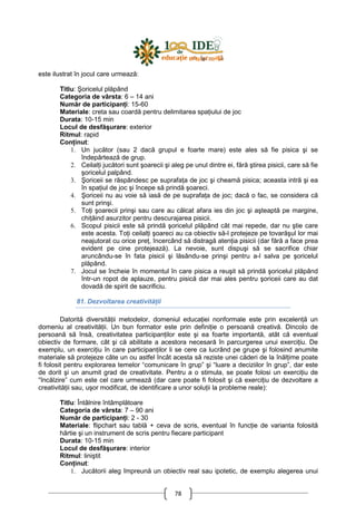 78
este ilustrat în jocul care urmează:
Titlu: Şoricelul plăpând
Categoria de vârsta: 6 – 14 ani
Număr de participanŃi: 15-60
Materiale: creta sau coardă pentru delimitarea spaŃiului de joc
Durata: 10-15 min
Locul de desfăşurare: exterior
Ritmul: rapid
ConŃinut:
1. Un jucător (sau 2 dacă grupul e foarte mare) este ales să fie pisica şi se
îndepărtează de grup.
2. CeilalŃi jucători sunt şoarecii şi aleg pe unul dintre ei, fără ştirea pisicii, care să fie
şoricelul palpând.
3. Şoriceii se răspândesc pe suprafaŃa de joc şi cheamă pisica; aceasta intră şi ea
în spaŃiul de joc şi începe să prindă şoareci.
4. Şoriceii nu au voie să iasă de pe suprafaŃa de joc; dacă o fac, se considera că
sunt prinşi.
5. ToŃi şoarecii prinşi sau care au călcat afara ies din joc şi aşteaptă pe margine,
chiŃăind asurzitor pentru descurajarea pisicii.
6. Scopul pisicii este să prindă şoricelul plăpând cât mai repede, dar nu ştie care
este acesta. ToŃi ceilalŃi şoareci au ca obiectiv să-l protejeze pe tovarăşul lor mai
neajutorat cu orice preŃ, încercând să distragă atenŃia pisicii (dar fără a face prea
evident pe cine protejează). La nevoie, sunt dispuşi să se sacrifice chiar
aruncându-se în fata pisicii şi lăsându-se prinşi pentru a-l salva pe şoricelul
plăpând.
7. Jocul se încheie în momentul în care pisica a reuşit să prindă şoricelul plăpând
într-un ropot de aplauze, pentru pisică dar mai ales pentru şoriceii care au dat
dovadă de spirit de sacrificiu.
81. Dezvoltarea creativităŃii
Datorită diversităŃii metodelor, domeniul educaŃiei nonformale este prin excelenŃă un
domeniu al creativităŃii. Un bun formator este prin definiŃie o persoană creativă. Dincolo de
persoană să însă, creativitatea participanŃilor este şi ea foarte importantă, atât că eventual
obiectiv de formare, cât şi că abilitate a acestora necesară în parcurgerea unui exerciŃiu. De
exemplu, un exerciŃiu în care participanŃilor li se cere ca lucrând pe grupe şi folosind anumite
materiale să protejeze câte un ou astfel încât acesta să reziste unei căderi de la înălŃime poate
fi folosit pentru explorarea temelor “comunicare în grup” şi “luare a deciziilor în grup”, dar este
de dorit şi un anumit grad de creativitate. Pentru a o stimula, se poate folosi un exerciŃiu de
“încălzire” cum este cel care urmează (dar care poate fi folosit şi că exerciŃiu de dezvoltare a
creativităŃii sau, uşor modificat, de identificare a unor soluŃii la probleme reale):
Titlu: Întâlnire întâmplătoare
Categoria de vârsta: 7 – 90 ani
Număr de participanŃi: 2 - 30
Materiale: flipchart sau tablă + ceva de scris, eventual în funcŃie de varianta folosită
hârtie şi un instrument de scris pentru fiecare participant
Durata: 10-15 min
Locul de desfăşurare: interior
Ritmul: liniştit
ConŃinut:
1. Jucătorii aleg împreună un obiectiv real sau ipotetic, de exemplu alegerea unui
 