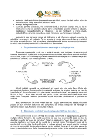 7
• AnimaŃia oferă posibilitatea descoperirii unor noi stiluri, moduri de viaŃă, având o funcŃie
inovatoare prin însăşi alternativa pe care o oferă.
• FuncŃia de reglare socială;
• AnimaŃia permite corectarea, într-o manieră lejeră, a anumitor carenŃe, fiind, ca tip de
intervenŃie un fel de asistent cultural care completează lipsurile formării şi educării,
readaptând inadapatabilităŃile şi integrându-i pe cei neintegraŃi şi margi-nalizaŃi,
reducând într-o anumită măsură aşa-zisele “deficienŃe sau handicapuri culturale”.
Animatorul este cel care trebuie să întâmpine şi să informeze publicul cu privire la
activităŃile ce urmează a fi realizate. Pentru aceasta el trebuie să cunoască diverse practici şi
tehnici de animaŃie în grup, fără să neglijeze relaŃia individuală. Munca animatorului presupune
lucrul cu colectivităŃile şi individual, indiferent de tipul de activitate.
2. ÎnvăŃarea este transformarea experienŃei în cunoştinŃe utile
ÎnvăŃarea experienŃială, după cum o arată şi numele, este învăŃarea din experienŃe şi
intervine atunci când o persoană se angrenează într-o activitate, revizuieşte această activitate
în mod critic, trage concluzii utile şi aplică rezultatele într-o situaŃie practică. Procesul experien-
Ńial urmează următorul ciclu teoretic (modelul lui Kolb).
Ciclul învăŃării necesită ca participantul să treacă prin cele patru faze diferite ale
procesului de învăŃare. ÎnvăŃarea efectivă necesită abilitatea de a aplica lucrurile pe care le
înveŃi în faza 3, în care formulezi principiile bazate pe analiza din faza 2 a experienŃei pe care ai
făcut-o în faza 1. Acest lucru nu este uşor pentru oricine, mai ales pentru persoanele care
învaŃă citind. ÎnvăŃarea necesită participarea activă, implicarea participantului în procesul de
învăŃare.
Rolul animatorului în acest context este de a ajuta participantul să treacă prin acest
proces. Un bun animator trebuie să aibă competenŃa de a face participanŃii să înŃeleagă ce
reprezintă fiecare fază, facilitând procesul de învăŃare.
3. Obiectivelor explicite li se adaugă oportunităŃile de dezvoltare
Orice componentă a unei activităŃi de educaŃie nonformală, în special jocurile, prezintă
multiple valenŃe formative. De regulă una dintre ele este mai proeminentă, ceea ce duce la
clasificare jocurilor ca “jocuri de încredere”, “jocuri de colaborare”, “jocuri de mişcare” etc., dar
aceasta clasificare nu trebuie să fie văzută de o manieră rigidă. Animatorul trebuie să fie
conştient că jocurile, chiar dacă sunt folosite în vederea atingerii unui anumit obiectiv, continuă
să prezinte oportunităŃi de dezvoltare diverse pentru jucători, fie că vor fi abordate sau nu în
cadrul procesării ulterioare. Astfel, în realitate obŃinem mai multe / şi alte efecte formative decât
EXPERIENłA
DIRECTĂ
4. APLICARE 2. REFLECłII
ASUPRA
EXPERIENłEI
GENERALIZAREA
EXPERIENłEI
 