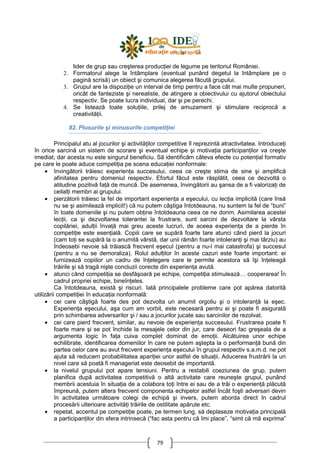 79
lider de grup sau creşterea producŃiei de legume pe teritoriul României.
2. Formatorul alege la întâmplare (eventual punând degetul la întâmplare pe o
pagină scrisă) un obiect şi comunica alegerea făcută grupului.
3. Grupul are la dispoziŃie un interval de timp pentru a face cât mai multe propuneri,
oricât de fanteziste şi nerealiste, de atingere a obiectivului cu ajutorul obiectului
respectiv. Se poate lucra individual, dar şi pe perechi.
4. Se listează toate soluŃiile, prilej de amuzament şi stimulare reciprocă a
creativităŃii.
82. Plusurile şi minusurile competiŃiei
Principalul atu al jocurilor şi activităŃilor competitive îl reprezintă atractivitatea. IntroduceŃi
în orice sarcină un sistem de scorare şi eventual echipe şi motivaŃia participanŃilor va creşte
imediat, dar acesta nu este singurul beneficiu. Să identificăm câteva efecte cu potenŃial formativ
pe care le poate aduce competiŃia pe scena educaŃiei nonformale:
• învingătorii trăiesc experienŃa succesului, ceea ce creşte stima de sine şi amplifică
afinitatea pentru domeniul respectiv. Efortul făcut este răsplătit, ceea ce dezvoltă o
atitudine pozitivă faŃă de muncă. De asemenea, învingătorii au şansa de a fi valorizaŃi de
ceilalŃi membri ai grupului.
• pierzătorii trăiesc la fel de important experienŃa a eşecului, cu lecŃia implicită (care însă
nu se şi asimilează implicit!) că nu putem câştiga întotdeauna, nu suntem la fel de “buni”
în toate domeniile şi nu putem obŃine întotdeauna ceea ce ne dorim. Asimilarea acestei
lecŃii, ca şi dezvoltarea tolerantei la frustrare, sunt sarcini de dezvoltare la vârsta
copilăriei, adulŃii învaŃă mai greu aceste lucruri, de aceea experienŃa de a pierde în
competiŃie este esenŃială. Copiii care se supără foarte tare atunci când pierd la jocuri
(cam toŃi se supără la o anumită vârstă, dar unii rămân foarte intoleranŃi şi mai târziu) au
îndeosebi nevoie să trăiască frecvent eşecul (pentru a nu-l mai catastrofa) şi succesul
(pentru a nu se demoraliza). Rolul adulŃilor în aceste cazuri este foarte important: ei
furnizează copiilor un cadru de înŃelegere care le permite acestora să îşi înŃeleagă
trăirile şi să tragă nişte concluzii corecte din experienŃa avută.
• atunci când competiŃia se desfăşoară pe echipe, competiŃia stimulează… cooperarea! În
cadrul propriei echipe, bineînŃeles.
Ca întotdeauna, există şi riscuri. Iată principalele probleme care pot apărea datorită
utilizării competiŃiei în educaŃia nonformală:
• cei care câştigă foarte des pot dezvolta un anumit orgoliu şi o intoleranŃă la eşec.
ExperienŃa eşecului, aşa cum am vorbit, este necesară pentru ei şi poate fi asigurată
prin schimbarea adversarilor şi / sau a jocurilor jucate sau sarcinilor de rezolvat.
• cei care pierd frecvent, similar, au nevoie de experienŃa succesului. Frustrarea poate fi
foarte mare şi se pot închide la mesajele celor din jur, care deseori fac greşeala de a
argumenta logic în faŃa cuiva complet dominat de emoŃii. Alcătuirea unor echipe
echilibrate, identificarea domeniilor în care ne putem aştepta la o performanŃă bună din
partea celor care au avut frecvent experienŃa eşecului în grupul respectiv s.a.m.d. ne pot
ajuta să reducem probabilitatea apariŃiei unor astfel de situaŃii. Aducerea frustrării la un
nivel care să poată fi manageriat este deosebit de importantă.
• la nivelul grupului pot apare tensiuni. Pentru a restabili coeziunea de grup, putem
planifica după activitatea competitivă o altă activitate care reuneşte grupul, punând
membrii acestuia în situaŃia de a colabora toŃi între ei sau de a trăi o experienŃă plăcută
împreună, putem altera frecvent componenta echipelor astfel încât foşti adversari devin
în activitatea următoare colegi de echipă şi invers, putem aborda direct în cadrul
procesării ulterioare activităŃi trăirile de ostilitate apărute etc.
• repetat, accentul pe competiŃie poate, pe termen lung, să deplaseze motivaŃia principală
a participanŃilor din sfera intrinsecă (“fac asta pentru că îmi place”, “simt că mă exprima”
 