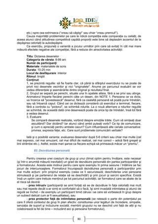 80
etc.) spre cea extrinseca (“vreau să câştig!” sau chiar “vreau premiul!”).
Cauza majorităŃii problemelor pe care le ridică competiŃia este comparaŃia cu ceilalŃi, de
aceea atunci când atitudinea competitivă capătă proporŃii este bine să deplasăm accentul de la
depăşirea celorlalŃi la autodepăşire.
Ca exerciŃiu, propuneŃi o variantă a jocului următor prin care să evitaŃi în cât mai mare
măsură efectele negative ale competiŃiei, fără a reduce din atractivitatea activităŃii:
Titlu: Dictarea desenelor
Categoria de vârsta: 8-99 ani
Număr de participanŃi:
Materiale: materialele de scris
Durata: 10-25 min
Locul de desfăşurare: interior
Ritmul: liniştit
ConŃinut:
1, se prezintă regulile: să fie foarte clar, că până la sfârşitul exerciŃiului nu se poate de
privit nici desenele vecinilor şi nici "originalele". Anume pe parcursul evaluării se vor
vedea diferenŃele şi asemănările dintre original şi rezultatul final.
2, Grupul se separă pe perechi, situate una în spatele alteia, fără a se privi sau atinge.
Animatorul împarte fiecărei perechi câte un desen, din NOTE 1. Persoana ce va dicta,
va încerca să "povestească" desenul, fără ca cealaltă persoană să poată pune întrebări,
sau să întoarcă capul. Când cei ce dictează consideră că exerciŃiul a terminat, fiecare,
fără a controla cu "pictorul", se schimbă rolurile. La o nouă alternare a rolurilor regulile
se schimbă, de această dată cine desenează poate da orice tip de întrebări, însă tot fără
a vedea desenul.
3, Evaluare
Se compară desenele realizate, vorbind despre emoŃiile trăite. Cum vă simŃeaŃi doar
ascultând? Dar dictând? Iar atunci când ambii puteaŃi vorbi? Ce tip de comunicare,
şi cum o apreciaŃi pentru ambele cazuri? Cum influenŃează alte canale conversative:
privirea, expresia feŃei, etc. Care sunt problemele comunicării verbale?
Iată şi o posibilă varianta: evaluarea desenelor după 5-6 criterii sau chiar mai multe (cel
mai expresiv, cel mai amuzant, cel mai dificil de realizat, cel mai corect – adică fără greşeli şi
linii strâmbe etc.). Astfel, exista mari şanse ca fiecare echipă să primească măcar un “premiu”.
83. Dezvăluirea personală
Pentru crearea unei coeziuni de grup şi unui climat optim pentru învăŃare, este necesar
(şi într-o anumită măsură inevitabil) un grad de dezvăluire personală din partea participanŃilor şi
a formatorului. Acesta este motivul pentru care spre exemplu în prima sesiune / întâlnire se fac
jocuri de intercunoaştere. Formatorul încurajează dezvăluirea personală a participanŃilor prin
mai multe acŃiuni: prin propriul exemplu (ceea ce îi securizează; deschiderea unei persoane
stimulează şi pe partenerul de relaŃie să se deschidă!) şi prin jocuri şi sarcini specifice. Există
însă un optim care trebuie menŃinut pe tot parcursul activităŃii, iar formatorul care se abate de la
el risca să devină:
- prea intruziv (participanŃii se simt forŃaŃi să se de dezvăluie în faŃa celorlalŃi mai mult
sau mai repede decât s-ar simŃi ei confortabil să o facă, îşi simt invadată intimitatea şi atunci de
regulă se închid – de exemplu un participant timid căruia i se cere să vorbească în grup despre
un subiect delicat cum ar fi sexualitatea), sau
- prea protector faŃă de intimitatea personală (se ratează o parte din potenŃialul pe
care îl oferă contextul de grup în plan afectiv: constituirea unor legături de încredere, simpatie,
senzaŃia de suport şi incluziune socială; membrii grupului nu se deschid unii faŃă de alŃii şi nu
colaborează la fel de bine – incluzând aici şi persoana formatorului).
 