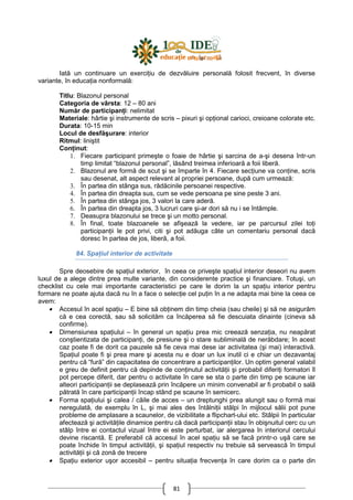 81
Iată un continuare un exerciŃiu de dezvăluire personală folosit frecvent, în diverse
variante, în educaŃia nonformală:
Titlu: Blazonul personal
Categoria de vârsta: 12 – 80 ani
Număr de participanŃi: nelimitat
Materiale: hârtie şi instrumente de scris – pixuri şi opŃional carioci, creioane colorate etc.
Durata: 10-15 min
Locul de desfăşurare: interior
Ritmul: liniştit
ConŃinut:
1. Fiecare participant primeşte o foaie de hârtie şi sarcina de a-şi desena într-un
timp limitat “blazonul personal”, lăsând treimea inferioară a foii liberă.
2. Blazonul are formă de scut şi se împarte în 4. Fiecare secŃiune va conŃine, scris
sau desenat, alt aspect relevant al propriei persoane, după cum urmează:
3. În partea din stânga sus, rădăcinile persoanei respective.
4. În partea din dreapta sus, cum se vede persoana pe sine peste 3 ani.
5. În partea din stânga jos, 3 valori la care aderă.
6. În partea din dreapta jos, 3 lucruri care şi-ar dori să nu i se întâmple.
7. Deasupra blazonului se trece şi un motto personal.
8. În final, toate blazoanele se afişează la vedere, iar pe parcursul zilei toŃi
participanŃii le pot privi, citi şi pot adăuga câte un comentariu personal dacă
doresc în partea de jos, liberă, a foii.
84. SpaŃiul interior de activitate
Spre deosebire de spaŃiul exterior, în ceea ce priveşte spaŃiul interior deseori nu avem
luxul de a alege dintre prea multe variante, din considerente practice şi financiare. Totuşi, un
checklist cu cele mai importante caracteristici pe care le dorim la un spaŃiu interior pentru
formare ne poate ajuta dacă nu în a face o selecŃie cel puŃin în a ne adapta mai bine la ceea ce
avem:
• Accesul în acel spaŃiu – E bine să obŃinem din timp cheia (sau cheile) şi să ne asigurăm
că e cea corectă, sau să solicităm ca încăperea să fie descuiata dinainte (cineva să
confirme).
• Dimensiunea spaŃiului – în general un spaŃiu prea mic creează senzaŃia, nu neapărat
conştientizata de participanŃi, de presiune şi o stare subliminală de nerăbdare; în acest
caz poate fi de dorit ca pauzele să fie ceva mai dese iar activitatea (şi mai) interactivă.
SpaŃiul poate fi şi prea mare şi acesta nu e doar un lux inutil ci e chiar un dezavantaj
pentru că “fură” din capacitatea de concentrare a participanŃilor. Un optim general valabil
e greu de definit pentru că depinde de conŃinutul activităŃii şi probabil diferiŃi formatori îl
pot percepe diferit, dar pentru o activitate în care se sta o parte din timp pe scaune iar
alteori participanŃii se deplasează prin încăpere un minim convenabil ar fi probabil o sală
pătrată în care participanŃii încap stând pe scaune în semicerc.
• Forma spaŃiului şi calea / căile de acces – un dreptunghi prea alungit sau o formă mai
neregulată, de exemplu în L, şi mai ales des întâlniŃii stâlpi în mijlocul sălii pot pune
probleme de amplasare a scaunelor, de vizibilitate a flipchart-ului etc. Stâlpii în particular
afectează şi activităŃile dinamice pentru că dacă participanŃii stau în obişnuitul cerc cu un
stâlp între ei contactul vizual între ei este perturbat, iar alergarea în interiorul cercului
devine riscantă. E preferabil că accesul în acel spaŃiu să se facă printr-o uşă care se
poate închide în timpul activităŃii, şi spaŃiul respectiv nu trebuie să servească în timpul
activităŃii şi că zonă de trecere
• SpaŃiu exterior uşor accesibil – pentru situaŃia frecvenŃa în care dorim ca o parte din
 