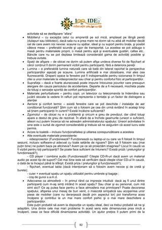 82
activitate să se desfăşoare “afara”
• Mobilierul – cu excepŃia celui cu amprentă pe sol mică, amplasat pe lângă pereŃi
(dulapuri sau biblioteci), dacă sala nu e prea mare ne dorim să nu aibă alt mobilier decât
cel de care avem noi nevoie: scaune cu spătar, ideal şi cu suport pentru braŃe, şi posibil
câteva mese – preferabil scunde şi uşor de transportat. La acestea se pot adăuga o
masă pentru materialele proprii, o masă pentru apă şi eventualele gustări, cafea etc..
Băncile care nu se pot deplasa limitează considerabil gama de activităŃi posibile şi
trebuie evitate.
• SpaŃii de afişare – de obicei ne dorim să putem afişa undeva diverse foi de flipchart al
căror conŃinut îl dorim permanent vizibil pentru participanŃi, fără a deteriora pereŃii
• Lumina – e preferabilă lumina naturală care să bată din lateral raportat la perspectiva
participanŃilor aşezaŃi pe scaune. Lumina artificială e mai obositoare, mai ales cea
fluorescentă. Draperii opace la ferestre pot fi indispensabile pentru vizionarea în timpul
zilei a unor materiale la videoproiector sau chiar şi pentru confortul fizic al participanŃilor.
• SuprafaŃa – dacă e foarte alunecoasă poate impune înlocuirea jocurilor care presupun
alergare din cauza pericolului de accidentare. Departe de a fi necesară, mocheta poate
da totuşi o senzaŃie sporită de confort participanŃilor.
• Materiale perturbatoare – pentru copii, un televizor cu telecomanda la îndemâna sau
jucării stocate la vedere în rafturi pot reprezenta o tentaŃie şi un factor de distragere a
atenŃiei
• Aerisire şi confort termic – există ferestre care se pot deschide / instalaŃie de aer
condiŃionat funcŃională? Ştim cum să o folosim pe cea din urmă evitând în acelaşi timp
să Ńinem participanŃii în curent? Există încălzire suficientă?
• Zgomotul – de obicei nu e o problemă şi oricum e greu de prevăzut, dar când totuşi
apare e destul de greu de rezolvat. În afară de a închide geamurile (uneori e suficient,
alteori nu) putem încerca să ne adresăm administratorului spaŃiului. Uneori activitatea în
sine este o sursă de zgomot considerabilă şi trebuie să ne asigurăm că acest lucru este
permis.
• Acces la toaletă – inclusiv funcŃionalitatea şi utilarea corespunzătoare a acesteia
• Alte eventuale materiale preexistente:
- videoproiector (FuncŃionează? FuncŃionează cu laptop-ul cu care va fi folosit în timpul
sesiunii, inclusiv software-ul adecvat cu toate setările de rigoare? Ştim să îl folosim sau (mai
puŃin bine) ne putem baza pe altcineva? Avem pe ce să proiectăm imaginea? Locul în cauză va
fi vizibil pentru toŃi participanŃii? Se poate face suficient de întuneric? Există priză / prelungitor şi
funcŃionează?);
- CD player / combina audio (FuncŃionează? Citeşte CD-R-uri dacă avem un material
audio pe acest tip de suport? Cel mai bine este să verificăm dacă citeşte chiar CD-ul în cauză,
o dată de la început până la sfârşit. Există priza / prelungitor şi funcŃionează?);
- flipchart, eventual tabla (dacă intenŃionam să o folosim avem nevoie şi de cretă şi
burete);
- cuier + eventual spaŃiu un spaŃiu utilizabil pentru umbrele şi bagaje ;
- coş de gunoi s.a.m.d.
• Adecvarea ca atmosferă – în primul rând ca impresie intuitivă: dacă aş fi unul dintre
participanŃi cum m-aş simŃi intrând în acest spaŃiu? Sau chiar şi eu personal, cum mă
simt aici? Ce aş putea face pentru a face atmosfera mai primitoare? Poate decorarea
spaŃiului, afişarea unui mesaj de bun venit, o mascotă simpatică sau acoperirea unor
piese de mobilier (care nu deranjează decât prin aspectul lor) pot transforma acea
încăpere şi contribui la un mai mare confort psihic şi o mai mare deschidere a
participanŃilor.
Este puŃin probabil să avem la dispoziŃie un spaŃiu ideal, deci va trebui probabil să ne şi
adaptăm. Una dintre cele mai mari probleme în acest sens este dimensiunea prea mică a
încăperii, ceea ce face dificilă dinamizarea activităŃii. Un ajutor preŃios îl putem primi de la
 