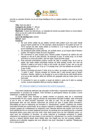 83
jocurile cu caracter dinamic ce se pot totuşi desfăşura într-un spaŃiu restrâns, cum este şi cel de
mai jos:
Titlu: Serii de câte 8
Categoria de vârsta: 7 – 80 ani
Număr de participanŃi: 5 - 13
Materiale: 2 seturi de cărŃi de joc, un clopoŃel (la nevoie se poate înlocui cu orice obiect,
chiar şi una din cutiile de la cărŃile de joc)
Durata: 5-10 min
Locul de desfăşurare: interior
Ritmul: rapid
ConŃinut:
1. Se scot dintre cărŃile de joc atâtea numere câŃi jucători sunt mai puŃin decât
grupul maxim posibil de 13. De exemplu, dacă se joacă în 10 jucători se scot 13-
10=3 numere de cărŃi: toate cărŃile cu numărul 2, 3 şi 4 (aşii şi figurile au mai
bună vizibilitate şi nu se scot).
2. Se amestecă toate cărŃile păstrate, din ambele seturi, şi se împart câte 8 fiecărui
jucător. Pe mijlocul mesei se pune clopoŃelul.
3. Din momentul în care începe jocul, fiecare jucător încearcă să obŃină cât mai
repede un set de 8 cărŃi identice, de exemplu 8 popi. În acest scop, el va face
schimburi cu orice alt jucător, cât mai rapid, după anumite reguli.
4. Este permisă schimbarea oricărui număr de cărŃi în acelaşi timp, de la una la
şapte, dar toate cărŃile schimbate trebuie să aibă acelaşi număr. Am voie să
schimb 5 valeŃi şi voi primi 5 cărŃi cu alt număr, să zicem 5 popi, dar nu se pot
schimba de exemplu un 10 şi un 7 în acelaşi timp. Cel mai adesea se schimbă 1,
2 sau 3 cărŃi
5. Pentru a schimba să zicem 3 cărŃi, le Ńin cu mâna pe masă cu faŃa în jos şi strig
“3 cărŃi! 3 cărŃi!”. Oricine doreşte îmi întinde alte 3 cărŃi de-ale sale şi facem
schimbul. AtenŃie, cărŃile nu se divulgă şi nu se ia mâna de pe cărŃi decât pentru
a le lua pe ale celuilalt, altfel pot rămâne din greşeală cărŃi pe masa care nu au
fost luate.
6. În momentul în care un jucător a reuşit să obŃină o serie de 8 cărŃi cu acelaşi
număr, scutură clopoŃelul aflat pe masă şi câştigă rundă.
.
85. Valoarea relaŃiei ca instrument de control al grupului
Una dintre trăsăturile definitorii ale educaŃiei nonformale o reprezintă implicarea activă a
participanŃilor în procesul de învăŃare. Între formator şi participanŃi trebuie să existe o bună
colaborare, o relaŃie de parteneriat.
O bună relaŃie între formator şi ceilalŃi membri ai grupului este de o importanŃă
fundamentală! Pe de o parte, asigură climatul de deschidere favorabil învăŃării, este motivantă
şi are în sine un efect formativ important, mai ales la copii. Pe de altă parte, o relaŃie
armonioasă este cel mai eficient instrument de control pe care îl poate folosi formatorul.
DificultăŃile pe care le întâmpină unii formatori în “disciplinarea” copiilor, indiferent de context
(educaŃie formală sau nonformală), îşi au deseori originea în calitatea variabilă a relaŃiei pe care
reuşesc aceştia să o stabilească cu respectivii copii. Nevoile afective ale copiilor sunt mult mai
bine satisfăcute într-un context relaŃional armonios, iar tendinŃa de a se exterioriza de o manieră
disruptivă pentru grup este mult mai mică; chiar dacă acest lucru se mai întâmplă uneori, un
copil care are încredere în formator, se simte valorizat şi investeşte emoŃional în relaŃia
respectivă va reacŃiona mult mai amplu şi mai prompt la o atenŃionare, la o privire mustrătoare
sau la o dojană blândă decât dacă relaŃia este mai fragilă sau de mai proastă calitate –
evitându-se şi efectele negative ale unor atitudini mai dure, discutate în capitolul “RelaŃionare
într-o notă pozitivă”.
 