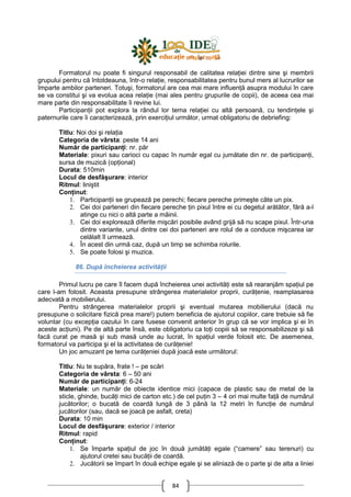 84
Formatorul nu poate fi singurul responsabil de calitatea relaŃiei dintre sine şi membrii
grupului pentru că întotdeauna, într-o relaŃie, responsabilitatea pentru bunul mers al lucrurilor se
împarte ambilor parteneri. Totuşi, formatorul are cea mai mare influenŃă asupra modului în care
se va constitui şi va evolua acea relaŃie (mai ales pentru grupurile de copii), de aceea cea mai
mare parte din responsabilitate îi revine lui.
ParticipanŃii pot explora la rândul lor tema relaŃiei cu altă persoană, cu tendinŃele şi
paternurile care îi caracterizează, prin exerciŃiul următor, urmat obligatoriu de debriefing:
Titlu: Noi doi şi relaŃia
Categoria de vârsta: peste 14 ani
Număr de participanŃi: nr. păr
Materiale: pixuri sau carioci cu capac în număr egal cu jumătate din nr. de participanŃi,
sursa de muzică (opŃional)
Durata: 510min
Locul de desfăşurare: interior
Ritmul: liniştit
ConŃinut:
1. ParticipanŃii se grupează pe perechi; fiecare pereche primeşte câte un pix.
2. Cei doi parteneri din fiecare pereche Ńin pixul între ei cu degetul arătător, fără a-l
atinge cu nici o altă parte a mâinii.
3. Cei doi explorează diferite mişcări posibile având grijă să nu scape pixul. Într-una
dintre variante, unul dintre cei doi parteneri are rolul de a conduce mişcarea iar
celălalt îl urmează.
4. În acest din urmă caz, după un timp se schimba rolurile.
5. Se poate folosi şi muzica.
86. După încheierea activităŃii
Primul lucru pe care îl facem după încheierea unei activităŃi este să rearanjăm spaŃiul pe
care l-am folosit. Aceasta presupune strângerea materialelor proprii, curăŃenie, reamplasarea
adecvată a mobilierului.
Pentru strângerea materialelor proprii şi eventual mutarea mobilierului (dacă nu
presupune o solicitare fizică prea mare!) putem beneficia de ajutorul copiilor, care trebuie să fie
voluntar (cu excepŃia cazului în care fusese convenit anterior în grup că se vor implica şi ei în
aceste acŃiuni). Pe de altă parte însă, este obligatoriu ca toŃi copiii să se responsabilizeze şi să
facă curat pe masă şi sub masă unde au lucrat, în spaŃiul verde folosit etc. De asemenea,
formatorul va participa şi el la activitatea de curăŃenie!
Un joc amuzant pe tema curăŃeniei după joacă este următorul:
Titlu: Nu te supăra, frate ! – pe scări
Categoria de vârsta: 6 – 50 ani
Număr de participanŃi: 6-24
Materiale: un număr de obiecte identice mici (capace de plastic sau de metal de la
sticle, ghinde, bucăŃi mici de carton etc.) de cel puŃin 3 – 4 ori mai multe faŃă de numărul
jucătorilor; o bucată de coardă lungă de 3 până la 12 metri în funcŃie de numărul
jucătorilor (sau, dacă se joacă pe asfalt, creta)
Durata: 10 min
Locul de desfăşurare: exterior / interior
Ritmul: rapid
ConŃinut:
1. Se împarte spaŃiul de joc în două jumătăŃi egale (“camere” sau terenuri) cu
ajutorul cretei sau bucăŃii de coardă.
2. Jucătorii se împart în două echipe egale şi se aliniază de o parte şi de alta a liniei
 
