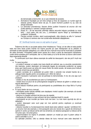 85
de demarcaŃie a terenurilor, la un pas distanŃă de aceasta.
3. Animatorul împrăştie pe sol intre echipe şi linia de separare un număr egal de
obiecte pentru fiecare teren de joc. În acest moment jucătorii nu au voie să
atingă obiectele.
4. La semnalul animatorului, fiecare dintre jucători încearcă să arunce cât mai
multe obiecte în “camera” echipei adverse.
5. După 10 – 20 de secunde (ultimele câteva secunde trebuie numărate cu voce
tare: “...cinci, patru, trei, doi, unu...”), animatorul spune “Stop!” şi “activitatea de
curăŃenie” încetează.
6. Fiecare echipă număra, atent supravegheată, câte obiecte se afla în “camera”
sa. Echipa cu camera cea mai curată este declarată câştigătoare.
87. VerificaŃi înainte ceea ce veŃi aplica în grup!
Îndemnul din titlu nu se poate aplica chiar întotdeauna. Totuşi, ori de câte ori este posibil
este mai bine dacă jucăm înainte noi înşine jocurile pe care intenŃionăm să le utilizăm în
activitate şi este aproape obligatoriu ca o idee de lucru manual noua să fie încercată în prealabil
de către animator. Procedând astfel avem şansa de a face o serie de descoperiri folositoare;
unele dintre acestea pot fi anticipate, dar nu chiar toate şi nu la fel de bine ca atunci când avem
deja experienŃa directă.
În continuare sunt doar câteva exemple de astfel de descoperiri, dar ele pot fi mult mai
multe:
• În cazul jocurilor:
- ar putea fi necesar un spaŃiu mai mare decât am estimat, sau cu anumite caracteristici
(de exemplu, putem descoperi că baloanele legate de picioarele jucătorilor se sparg
prea uşor dacă jucam pe iarba din cauza firelor de iarbă uscate, de aceea jocul trebuie
jucat pe ciment sau pe pământ);
- putem constata că e preferabil să jucăm întâi o variantă mai simplă înainte de a
adăuga toate regulile pentru că acestea sunt dificil de reŃinut;
- pot fi necesare 2 persoane care să participe la demonstraŃie, în loc de una aşa cum
credeam;
- există un risc de accidentare pe care nu îl anticipasem;
- există riscul ca jocul să se prelungească exagerat şi trebuie să găsim o soluŃie sau o
regulă alternativa;
- jocul trebuie modificat pentru că participanŃii au posibilitatea de a trişa fără a fi prinşi
s.a.m.d.
• În cazul ideilor de lucru manual:
- activitatea poate solicita abilităŃi care depăşesc nivelul copiilor (de exemplu că durată
sau ca fineŃe a mişcărilor)
- adezivul nu lipeşte suficient de bine sau de repede;
- foarfecele din dotare nu taie suficient de bine materialul textil în cauză;
- participanŃii se pot murdări pe haine mult mai tare / cu mai mare uşurinŃă de cât ne
aşteptam;
- putem descoperi care sunt paşi cei mai potriviŃi pentru explicare şi eventual
demonstrare;
- obiectul rezultat nu funcŃionează bine decât dacă este calibrat / ajustat / echilibrat într-
un anume mod (de exemplu o mini-paraşută care are nevoie de o gaură de dimensiuni
optime în centru şi trebuie să fie cât mai simetrică, iar obiectul paraşutat nu trebuie să fie
nici prea uşor, nici prea greu);
- experimentând noi înşine în prealabil, obŃinem un model pe care îl putem utiliza în
cadrul activităŃii s.a.m.d.
Ca aplicaŃie practică, citiŃi cu atenŃie ideea de lucru manual care este descrisă în
 