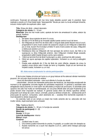 86
continuare. ÎncercaŃi să anticipaŃi cât mai bine toate detaliile punerii sale în practică. Apoi
realizaŃi-o practic şi în final listaŃi toate “descoperirile” făcute pe care nu le-aŃi anticipat dinainte,
inclusiv modul optim de explicare către copii.
Titlu: Zmeu din lână – obiect decorativ
Categoria de vârsta: 6 – 14 ani
Materiale: lâna de mai multe culori, spatule de lemn de amestecat în cafea, adeziv tip
aracet, foarfece
Desfăşurare:
1. Se lipesc doua spatule de lemn în cruce.
2. Se taie un fir de lână şi se înnoadă capătul peste centrul crucii de lemn.
3. Se înfăşoară pe rând firul de lână câte o singură dată peste fiecare braŃ al crucii,
progresând în sens invers acelor de ceasornic (după ce am înfăşurat o dată lâna
pe un braŃ, ducem firul la braŃul următor în sens invers acelor de ceas, înfăşurăm
o dată şi pe acesta s.a.m.d.)
4. Întotdeauna lâna se înfăşoară cât mai aproape de centrul crucii, dar fără a ne
suprapune cu lâna înfăşurată anterior, deci înfăşuram imediat lângă această,
progresând astfel treptat dinspre centru spre exterior.
5. Când se termină firul de lână îl prelungim cu altul, eventual de altă culoare.
6. Când am ajuns aproape de capătul spatulelor, încheiem cu un nod şi adăugăm
coada.
7. Coada este alcătuită din 3 fire de lână de culori diferite, ataşate de zmeu la
capătul unuia dintre cele 4 braŃe de lemn şi împletite. După ce am terminat de
împletit coada, încheiem cu un nod.
88. Adecvarea conŃinutului la vârsta participanŃilor
E de la sine înŃeles că orice am lucra cu un grup trebuie să fie adecvat vârstei membrilor
grupului, din cel puŃin două puncte de vedere:
- nevoi de dezvoltare adresate - care sunt diferite în funcŃie de vârstă
- atractivitate - dincolo de interesele particulare ale fiecăruia, de dispoziŃia emoŃională de
moment şi de aşteptările concrete legate de activitatea respectivă, în general o activitate este
atrăgătoare dacă prezintă un nivel optim de dificultate şi implicit de provocare. O activitate prea
uşoară e de cele mai multe ori neinteresantă, iar una prea dificilă este cel puŃin frustranta şi se
poate dovedi chiar imposibil de realizat. În general exista sfere de interes specifice vârstei:
preşcolarii sunt atraşi de culori, texturi, animale, poezii şi cântece simple etc.; adolescenŃii pot fi
preocupaŃi de sporturi, computere, valori abstracte etc. – acestea fiind domeniile explorate în
mod deosebit la vârsta respectivă.
Ca exerciŃiu luaŃi un joc simplu şi creaŃi mai multe variante ale lui, adecvate cât mai
multor vârste, după exemplul care urmează:
Titlu: Telefonul fără fir
Categoria de vârsta: 5 – 30 ani, în funcŃie de variantă
Număr de participanŃi: 6 - 20
Materiale: -
Durata: 5-10 min
Locul de desfăşurare: interior
Ritmul: liniştit
ConŃinut:
1. Jucătorii stau în cerc.
2. Unul dintre jucători transmite la ureche, în şoaptă, un cuvânt celui din dreapta sa.
3. Acesta transmite ce a auzit mai departe s.a.m.d., până când mesajul parcurge
tot cercul.
 