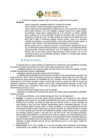 87
4. În final se compara mesajul iniŃial cu cel care a ajuns la ultimul jucător.
Variante:
- pentru preşcolari: mesajele constau în sunete de animale;
- pentru şcolari: varianta principală, prezentată mai sus;
- pentru copii mari sau adolescenŃi: jucătorii stau în cerc în picioare, cu spatele
spre centrul cercului, şi nu se vorbeşte; mesajul constă într-un gest al feŃei,
de exemplu ridicat dintr-o sprânceană de 3 ori simultan cu clipitul celuilalt
ochi; jucătorul de la care porneşte mesajul se întoarce către un jucător de
lângă el şi îl bate pe umăr, iar când acesta se întoarce şi el (astfel că acum
stau faŃă în faŃă) îi transmite mesajul; fiecare jucător, după ce a transmis
mesajul mai departe, se poate întoarce cu faŃa spre centrul cercului pentru a
observa “live” modul în care este distorsionat mesajul în continuare;
- pentru adulŃii care au o pasiune comună: varianta pentru adolescenŃi, dar în
loc de mimică se poate imita de exemplu un gest tipic al unui personaj de film
(dacă pasiunea comună este filmul), cum ar fi bâŃâitul din picior al lui Peg
Bundy, sau al unui star muzical (dacă pasiunea este muzica), cum ar fi 2
secunde de dans ca al lui Michael Jackson. Desigur că varianta este perfect
aplicabilă şi la adolescenŃi.
89. Echipa de animatori
În general este un mare avantaj că organizarea şi susŃinerea unei activităŃi de animaŃie
să revină în sarcina unei echipe şi nu doar a unei singure persoane, pentru că:
- pregătirea devine mai uşoară şi ideile sunt de multe ori de mai bună calitate, membrii
echipei îşi potenŃează reciproc creativitatea;
- pregătirea spaŃiului se poate realiza mult mai eficient;
- în desfăşurarea activităŃii sunt nenumărate situaŃiile în care este folositor să existe mai
mulŃi animatori: atunci când se lucrează pe grupe sau ateliere, atunci când mai mulŃi copii pot
avea nevoie de ajutor simultan (în activităŃile de lucru manual), atunci când apare un incident
neprevăzut şi unul dintre animatori poate continua să lucreze cu grupul iar altul se ocupa de
problema apărută (o accidentare uşoară a unui copil, comportamentul disruptiv al altui copil
perturba întregul grup, animatorul care lucra cu grupul până atunci se simte rău etc.), la
demonstraŃia unui joc s.a.m.d.
- membrii echipei pot învăŃa mult unul de la celălalt;
- feedback-ul consecvent în echipa este extrem de valoros pentru dezvoltarea abilitaŃilor
fiecărui animator;
FuncŃionarea eficientă a unei echipe presupune însă o bună organizare:
• Decizie: e necesar ca cel puŃin pentru fiecare activitate, din momentul în care începe
pregătirea (însă după ce s-au stabilit obiectivele!) până când s-au finalizat evaluarea şi
feedback-ul în echipă, să existe un lider care are ultimul cuvânt în luarea deciziilor şi
care poartă în cea mai mare măsură răspunderea pentru rezultatele obŃinute. Ori de
câte ori trebuie luată o decizie rapid, în timpul activităŃii, şi nu este posibilă sau de dorit
consultarea întregii echipe, liderul este cel care ia decizia, iar ceilalŃi membri ai echipei
nu i-o pot contesta (pot însă să dea feedback la sfârşit). Liderul trebuie să fie acceptat
de întreaga echipă şi poate fi, mai bine zis e de dorit să fie, altul la fiecare activitate.
Dacă echipa este stabilă (nu s-a format doar pentru a realiza o anumită activitate) şi are
un coordonator, în cadrul activităŃii acesta se subordonează liderului activităŃii (dacă nu
joacă el însuşi ambele roluri)! De asemenea, în cadrul fiecărui joc, cel care explica jocul
respectiv ia toate deciziile care Ńin de joc (schimbarea pe loc a unei reguli, modul de
prezentare etc.).
• Comunicare: ca în orice echipă, şi în cea de animatori este importanta comunicarea
consecventa şi de calitate. De exemplu, în timpul activităŃii animatorii vor căuta să aibă
 