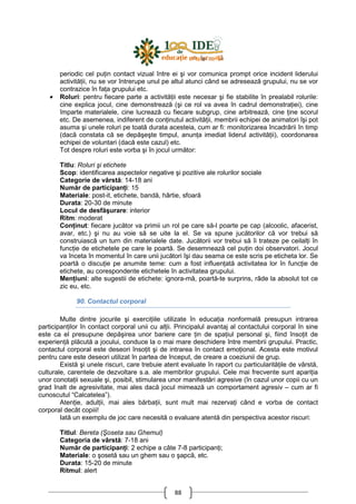 88
periodic cel puŃin contact vizual între ei şi vor comunica prompt orice incident liderului
activităŃii, nu se vor întrerupe unul pe altul atunci când se adresează grupului, nu se vor
contrazice în faŃa grupului etc.
• Roluri: pentru fiecare parte a activităŃii este necesar şi fie stabilite în prealabil rolurile:
cine explica jocul, cine demonstrează (şi ce rol va avea în cadrul demonstraŃiei), cine
împarte materialele, cine lucrează cu fiecare subgrup, cine arbitrează, cine Ńine scorul
etc. De asemenea, indiferent de conŃinutul activităŃii, membrii echipei de animatori îşi pot
asuma şi unele roluri pe toată durata acesteia, cum ar fi: monitorizarea încadrării în timp
(dacă constata că se depăşeşte timpul, anunŃa imediat liderul activităŃii), coordonarea
echipei de voluntari (dacă este cazul) etc.
Tot despre roluri este vorba şi în jocul următor:
Titlu: Roluri şi etichete
Scop: identificarea aspectelor negative şi pozitive ale rolurilor sociale
Categorie de vârstă: 14-18 ani
Număr de participanŃi: 15
Materiale: post-it, etichete, bandă, hârtie, sfoară
Durata: 20-30 de minute
Locul de desfăşurare: interior
Ritm: moderat
ConŃinut: fiecare jucător va primii un rol pe care să-l poarte pe cap (alcoolic, afacerist,
avar, etc.) şi nu au voie să se uite la el. Se va spune jucătorilor că vor trebui să
construiască un turn din materialele date. Jucătorii vor trebui să îi trateze pe ceilalŃi în
funcŃie de etichetele pe care le poartă. Se desemnează cel puŃin doi observatori. Jocul
va înceta în momentul în care unii jucători îşi dau seama ce este scris pe eticheta lor. Se
poartă o discuŃie pe anumite teme: cum a fost influenŃată activitatea lor în funcŃie de
etichete, au corespondente etichetele în activitatea grupului.
MenŃiuni: alte sugestii de etichete: ignora-mă, poartă-te surprins, râde la absolut tot ce
zic eu, etc.
90. Contactul corporal
Multe dintre jocurile şi exerciŃiile utilizate în educaŃia nonformală presupun intrarea
participanŃilor în contact corporal unii cu alŃii. Principalul avantaj al contactului corporal în sine
este ca el presupune depăşirea unor bariere care Ńin de spaŃiul personal şi, fiind însoŃit de
experienŃă plăcută a jocului, conduce la o mai mare deschidere între membrii grupului. Practic,
contactul corporal este deseori însoŃit şi de intrarea în contact emoŃional. Acesta este motivul
pentru care este deseori utilizat în partea de început, de creare a coeziunii de grup.
Există şi unele riscuri, care trebuie atent evaluate în raport cu particularităŃile de vârstă,
culturale, carentele de dezvoltare s.a. ale membrilor grupului. Cele mai frecvente sunt apariŃia
unor conotaŃii sexuale şi, posibil, stimularea unor manifestări agresive (în cazul unor copii cu un
grad înalt de agresivitate, mai ales dacă jocul mimează un comportament agresiv – cum ar fi
cunoscutul “Calcatelea”).
AtenŃie, adulŃii, mai ales bărbaŃii, sunt mult mai rezervaŃi când e vorba de contact
corporal decât copiii!
Iată un exemplu de joc care necesită o evaluare atentă din perspectiva acestor riscuri:
Titlul: Bereta (Şoseta sau Ghemul)
Categoria de vârstă: 7-18 ani
Număr de participanŃi: 2 echipe a câte 7-8 participanŃi;
Materiale: o şosetă sau un ghem sau o şapcă, etc.
Durata: 15-20 de minute
Ritmul: alert
 