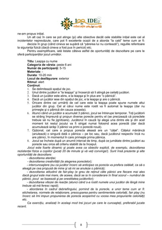 8
ne-am propus iniŃial.
Un alt caz în care se pot atinge (şi) alte obiective decât cele stabilite iniŃial este cel al
incidentelor neprevăzute, care pot fi excelente ocazii de a aborda “la cald” teme cum ar fi:
decizia în grup (când cineva se supără că “părerea lui nu contează”), regulile referitoare
la siguranŃa fizică (dacă cineva a fost pus în pericol) etc.
Pentru exemplificare, iată listate câteva astfel de oportunităŃi de dezvoltare pe care le
oferă participanŃilor jocul următor.
Titlu: Leapşa cu nume
Categoria de vârsta: peste 6 ani
Număr de participanŃi: 5-15
Materiale: -
Durata: 10-20 min
Locul de desfăşurare: exterior
Ritmul: alert
ConŃinut:
1. Se delimitează spaŃiul de joc.
2. Unul dintre jucători e “la leapşa” şi încearcă să îi atingă pe ceilalŃi jucători.
3. Dacă un jucător este atins, e la leapşa şi în plus are “o pâinică”.
4. Dacă un jucător iese din spaŃiul de joc, e la leapşa şi are o pâinică.
5. Oricare dintre cei urmăriŃi de cel care este la leapşa poate spune numele altui
jucător din grup. Cel al cărui nume este rostit va fi automat la leapşa (dar nu
primeşte şi o pâinică din cauza aceasta).
6. Atunci când un jucător a acumulat 3 pâinici, jocul se întrerupe temporar. ToŃi jucătorii
se strâng împreună şi propun diverse porecle pentru el (se precizează că poreclele
trebuie să nu fie jignitoare). Jucătorul în cauză îşi alege una dintre ele şi din acel
moment tot restul jocului va fi strigat numai folosind acea poreclă (dar dacă
acumulează iarăşi 3 pâinici va primi o poreclă nouă).
7. OpŃional, cel care a propus porecla aleasă are un “căŃel”. CăŃelul mănâncă
(anulează) o singură dată o pâinica – pe loc sau, dacă jucătorul respectiv încă nu
are pâinici, în momentul în care primeşte prima pâinica.
8. Jocul se încheie după un anumit interval de timp, după ce jumătate dintre jucători au
porecle sau orice alt criteriu stabilit de la început.
Jocul este foarte dinamic şi poate avea ca obiectiv explicit, de exemplu, dezvoltarea
rezistenŃei fizice a copiilor (jucaŃi 20 de minute şi vă veŃi convinge!). Sunt însă prezente şi alte
oportunităŃi de dezvoltare:
- dezvoltarea atenŃiei;
- dezvoltarea creativităŃii (la alegerea poreclelor);
- intercunoaştere (eu ca jucător încerc să anticipez ce porecla va prefera celălalt, ca să o
aleagă pe cea propusă de mine şi să mi se anuleze o pâinică);
- dezvoltarea atitudinii de fair-play (e greu de reŃinut câte pâinici are fiecare mai ales
dacă grupul este mai mare, de aceea, dacă se ia în considerare în final scorul – numărul de
pâinici, jocul se bazează şi pe onestitatea jucătorilor);
- dezvoltarea vitezei de reacŃie (atunci când s-a rostit numele unui jucător de lângă mine
trebuie să mă feresc rapid);
- abordarea în cadrul debriefingului, pornind de la porecle, a unor teme cum ar fi:
etichetarea, normele de relaŃionare, preocuparea pentru sentimentele celorlalŃi, fair play (nu
încerc să îmi impun propunerea de porecla acoperind cu vocea mea propunerile celorlalŃi)
etc.
Ca exerciŃiu, analizaŃi în acelaşi mod trei jocuri pe care le cunoaşteŃi, preferabil jucate
recent.
 