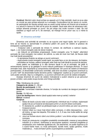 89
ConŃinut: Membrii celor două echipe se aşează unii în faŃa celorlalŃi, după ce şi-au ales
un număr pe care echipa adversă nu-l cunoaşte. Conducătorul de joc spune un număr,
iar participanŃii din fiecare echipă care au acest număr trebuie să încerce să ia bereta şi
s-o aducă în terenul lor fără să fie prins de celalalt. Dacă este atins de adversarul său,
echipa adversă primeşte un punct. Se pot striga mai multe numere o dată. Se mai
stabilesc şi reguli cum ar fi, de exemplu, să meargă într-un picior sau cu o mână la
spate.
91. Dinamica activităŃii
Dinamica unei activităŃi de animaŃie nu se supune unei reguli rigide, dar în general e
bine să se înscrie cu aproximaŃie în următorul patern din punct de vedere al gradului de
energizare a participanŃilor:
- începutul este o perioadă de intrare în contact, de clarificare a cadrului (spaŃiu,
reguli...), iar nivelul energetic este de obicei moderat;
- pe măsură ce activitatea progresează, nivelul energetic urca “în trepte”, alternând
perioade de nivel energetic mai scăzut, de odihnă, cu cele de nivel mai înalt, de fiecare dată
mai înalt decât precedentul;
- în apropierea finalului se atinge un punct culminant;
- după acesta nivelul energetic scade rapid, se poate face un joc de relaxare, de liniştire;
- activitatea se încheie, palierul energetic este însă mai înalt decât la punctul de plecare.
Acest patern se întâlneşte şi în alte domenii decât în cel al animaŃiei, de pildă în
antrenamentul sportiv şi îşi găseşte în bună măsură justificarea în fiziologia efortului. În cazul
animaŃiei însă, este importanta şi componenta motivaŃionala. Din punct de vedere al interesului
participanŃilor, al atractivităŃii conŃinutului activităŃii, este bine să existe o progresie (eventual cu
un prim “vârf” de atractivitate foarte devreme pentru “câştigarea” copiilor) şi un punct culminant,
care poate coincide, deşi nu e obligatoriu, cu punctul culminant din punct de vedere energetic.
Aceeaşi dinamică din punct de vedere motivaŃional o putem observa şi pe parcursul
jocului următor, care poate ocupa durata unei întregi activităŃi:
Titlu: Vânătoarea de comori
Categoria de vârsta: 8 – 80 ani
Număr de participanŃi: 2-100
Materiale: numeroase materiale diverse, în funcŃie de numărul de designul prealabil al
jocului
Durata: 10-180 min
Locul de desfăşurare: interior (dacă spaŃiul este mare şi variat) / exterior
Ritmul: moderat
ConŃinut:
1. Ideea de bază a jocului este ca participanŃii, individual sau în echipe, explorează
spaŃiul de joc şi încearcă să descopere primii un anumit obiect (comoară).
2. În căutarea lor, jucătorii se ghidează după un anumit indiciu pe care l-au primit la
începutul jocului.
3. Indiciul iniŃial nu-i duce însă direct către comoara, ci către descoperirea… unui
alt indiciu, şi aşa mai departe. Pot exista 3, 4, 5, 6 sau mai multe astfel de verigi
intermediare.
4. Jocul se încheie atunci când unul dintre jucători / una dintre echipe a descoperit
comoara.
5. Acest joc presupune o pregătire prealabilă considerabilă: crearea şi ascunderea
indiciilor şi a comorii, verificarea şi securizarea spaŃiului, eventual pregătirea şi
amplasarea unor materiale ajutătoare etc. De asemenea, se poate organiza şi la
o scară foarte mare, cu mulŃi participanŃi, durată mare, spaŃiu generos, multe
materiale şi… mulŃi animatori pentru supraveghere şi asistenŃă.
 