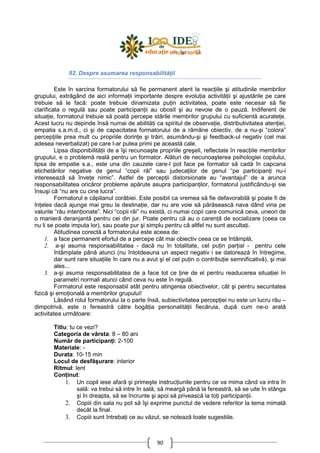 90
92. Despre asumarea responsabilităŃii
Este în sarcina formatorului să fie permanent atent la reacŃiile şi atitudinile membrilor
grupului, extrăgând de aici informaŃii importante despre evoluŃia activităŃii şi ajustările pe care
trebuie să le facă: poate trebuie dinamizata puŃin activitatea, poate este necesar să fie
clarificata o regulă sau poate participanŃii au obosit şi au nevoie de o pauză. Indiferent de
situaŃie, formatorul trebuie să poată percepe stările membrilor grupului cu suficientă acurateŃe.
Acest lucru nu depinde însă numai de abilităŃi ca spiritul de observaŃie, distributivitatea atenŃiei,
empatia s.a.m.d., ci şi de capacitatea formatorului de a rămâne obiectiv, de a nu-şi “colora”
percepŃiile prea mult cu propriile dorinŃe şi trăiri, asumându-şi şi feedback-ul negativ (cel mai
adesea neverbalizat) pe care l-ar putea primi pe această cale.
Lipsa disponibilităŃii de a îşi recunoaşte propriile greşeli, reflectate în reacŃiile membrilor
grupului, e o problemă reală pentru un formator. Alături de necunoaşterea psihologiei copilului,
lipsa de empatie s.a., este una din cauzele care-l pot face pe formator să cadă în capcana
etichetărilor negative de genul “copii răi” sau judecaŃilor de genul “pe participanŃi nu-i
interesează să înveŃe nimic”. Astfel de percepŃii distorsionate au “avantajul” de a arunca
responsabilitatea oricăror probleme apărute asupra participanŃilor, formatorul justificându-şi sie
însuşi că “nu are cu cine lucra”.
Formatorul e căpitanul corăbiei. Este posibil ca vremea să fie defavorabilă şi poate fi de
înŃeles dacă ajunge mai greu la destinaŃie, dar nu are voie să părăsească nava dând vina pe
valurile “rău intenŃionate”. Nici “copii răi” nu există, ci numai copii care comunică ceva, uneori de
o manieră deranjantă pentru cei din jur. Poate pentru că au o carenŃă de socializare (ceea ce
nu li se poate imputa lor), sau poate pur şi simplu pentru că altfel nu sunt ascultaŃi.
Atitudinea corectă a formatorului este aceea de:
1. a face permanent efortul de a percepe cât mai obiectiv ceea ce se întâmplă,
2. a-şi asuma responsabilitatea - dacă nu în totalitate, cel puŃin parŃial - pentru cele
întâmplate până atunci (nu întotdeauna un aspect negativ i se datorează în întregime,
dar sunt rare situaŃiile în care nu a avut şi el cel puŃin o contribuŃie semnificativă), şi mai
ales...
3. a-şi asuma responsabilitatea de a face tot ce Ńine de el pentru readucerea situaŃiei în
parametri normali atunci când ceva nu este în regulă.
Formatorul este responsabil atât pentru atingerea obiectivelor, cât şi pentru securitatea
fizică şi emoŃională a membrilor grupului!
Lăsând rolul formatorului la o parte însă, subiectivitatea percepŃiei nu este un lucru rău –
dimpotrivă, este o fereastră către bogăŃia personalităŃii fiecăruia, după cum ne-o arată
activitatea următoare:
Titlu: tu ce vezi?
Categoria de vârsta: 8 – 80 ani
Număr de participanŃi: 2-100
Materiale: -
Durata: 10-15 min
Locul de desfăşurare: interior
Ritmul: lent
ConŃinut:
1. Un copil iese afară şi primeşte instrucŃiunile pentru ce va mima când va intra în
sală: va trebui să intre în sală, să meargă până la fereastră, să se uite în stânga
şi în dreapta, să se încrunte şi apoi să privească la toŃi participanŃii.
2. Copiii din sala nu pot să îşi exprime punctul de vedere referitor la tema mimată
decât la final.
3. Copiii sunt întrebaŃi ce au văzut, se notează toate sugestiile.
 