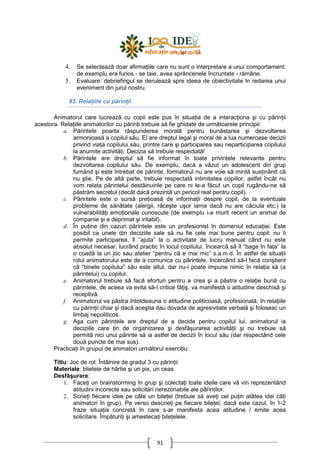91
4. Se selectează doar afirmaŃiile care nu sunt o interpretare a unui comportament:
de exemplu era furios - se taie, avea sprâncenele încruntate - rămâne.
5. Evaluare: debriefingul se derulează spre ideea de obiectivitate în redarea unui
eveniment din jurul nostru.
93. RelaŃiile cu părinŃii
Animatorul care lucrează cu copii este pus în situaŃia de a interacŃiona şi cu părinŃii
acestora. RelaŃiile animatorilor cu părinŃi trebuie să fie ghidate de următoarele principii:
a. Părintele poarta răspunderea morală pentru bunăstarea şi dezvoltarea
armonioasă a copilul său. El are dreptul legal şi moral de a lua numeroase decizii
privind viaŃa copilului său, printre care şi participarea sau neparticiparea copilului
la anumite activităŃi. Decizia să trebuie respectată!
b. Părintele are dreptul să fie informat în toate privinŃele relevante pentru
dezvoltarea copilului său. De exemplu, dacă a văzut un adolescent din grup
fumând şi este întrebat de părinte, formatorul nu are voie să mintă susŃinând că
nu ştie. Pe de altă parte, trebuie respectată intimitatea copiilor, astfel încât nu
vom relata părintelui destăinuirile pe care ni le-a făcut un copil rugându-ne să
păstrăm secretul (decât dacă prezintă un pericol real pentru copil).
c. Părintele este o sursă preŃioasă de informaŃii despre copil, de la eventuale
probleme de sănătate (alergii, răceşte uşor iarna dacă nu are căciula etc.) la
vulnerabilităŃi emoŃionale cunoscute (de exemplu i-a murit recent un animal de
companie şi e deprimat şi iritabil).
d. În puŃine din cazuri părintele este un profesionist în domeniul educaŃiei. Este
posibil ca unele din deciziile sale să nu fie cele mai bune pentru copil: nu îi
permite participarea, îl “ajuta” la o activitate de lucru manual când nu este
absolut necesar, lucrând practic în locul copilului, încearcă să îl “bage în faŃa” la
o coadă la un joc sau atelier “pentru că e mai mic” s.a.m.d. În astfel de situaŃii
rolul animatorului este de a comunica cu părintele, încercând să-l facă conştient
că “binele copilului” său este altul, dar nu-i poate impune nimic în relaŃia să (a
părintelui) cu copilul.
e. Animatorul trebuie să facă eforturi pentru a crea şi a păstra o relaŃie bună cu
părintele, de aceea va evita să-l critice făŃiş, va manifestă o atitudine deschisă şi
receptivă.
f. Animatorul va păstra întotdeauna o atitudine politicoasă, profesională, în relaŃiile
cu părinŃii chiar şi dacă aceştia dau dovada de agresivitate verbală şi folosesc un
limbaj nepoliticos.
g. Aşa cum părintele are dreptul de a decide pentru copilul lui, animatorul ia
deciziile care Ńin de organizarea şi desfăşurarea activităŃii şi nu trebuie să
permită nici unui părinte să ia astfel de decizii în locul său (dar respectând cele
două puncte de mai sus).
PracticaŃi în grupul de animatori următorul exerciŃiu:
Titlu: Joc de rol: Întâlnire de gradul 3 cu părinŃii
Materiale: biletele de hârtie şi un pix, un ceas
Desfăşurare:
1. FaceŃi un brainstorming în grup şi colectaŃi toate ideile care vă vin reprezentând
atitudini incorecte sau solicitări nerezonabile ale părinŃilor.
2. ScrieŃi fiecare idee pe câte un bileŃel (trebuie să aveŃi cel puŃin atâtea idei câŃi
animatori în grup). Pe verso descrieŃi pe fiecare bileŃel, dacă este cazul, în 1-2
fraze situaŃia concretă în care s-ar manifesta acea atitudine / emite acea
solicitare. ÎmpăturiŃi şi amestecaŃi bileŃelele.
 
