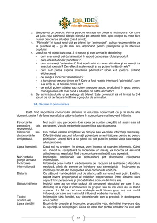 92
3. GrupaŃi-vă pe perechi. Prima pereche extrage un bileŃel la întâmplare. Cel care
va juca rolul părintelui citeşte bileŃelul pe ambele fete, apoi citeşte cu voce tare
numai descrierea situaŃiei (dacă există).
4. “Părintele” îşi joacă rolul citit pe bileŃel, iar “animatorul” aplica recomandările de
la punctele a) – g) de mai sus, acŃionând pentru protejarea şi în interesul
copilului.
5. Jocul de rol poate dura cca. 3-4 minute şi este urmat de debriefing:
- cum s-au simŃit cei doi animatori în raport cu jucarea rolului propriu?
- care era atitudinea “părintelui”?
- cum s-a simŃit “animatorul” fiind confruntat cu acea atitudine şi ce reacŃii i-a
suscitat aceasta? Ce reflectă acele reacŃii şi ce putem învăŃa din ele?
- cum s-ar putea explica atitudinea părintelui? (doar 2-3 ipoteze, evitând
etichetarea)
- ce soluŃii a încercat “animatorul”?
- a funcŃionat vreuna dintre ele? Care a fost reacŃia interioară “părintelui”, cum
s-a simŃit el, la fiecare dintre ele?
- ce soluŃii putem păstra sau putem propune acum, analizând în grup, pentru
managerierea cât mai bună a situaŃiei de către animator?
6. Se schimbă rolurile şi se extrage alt bileŃel. Este preferabil să vă limitaŃi la 2-4
jocuri de rol pe fiecare întâlnire a grupului de animatori.
94. Bariere în comunicare
Dată fiind importanta comunicării eficiente în educaŃia nonformală ca şi în multe alte
domenii, poate fi de folos o analiză a câtorva bariere în comunicare mai frecvent întâlnite:
Favorizările
perceptive ale
receptorului.
Noi auzim sau percepem doar ceea ce suntem pregătiŃi să auzim sau să
percepem. Veştile nedorite le putem filtra sau distorsiona
Omisiunile sau
distorsionările
emiŃătorului.
Din motive variate emiŃătorul va corupe sau va omite informaŃii din mesaj.
DiferiŃi indivizi ascund informaŃii potenŃiale ameninŃătoare pentru ei, pentru
poziŃia lor, uneori fără a se gândi că pot pune în pericol viaŃa sau poziŃia
altei persoane.
Lipsa încrederii. Dacă noi nu credem în cineva, vom încerca să scanăm informaŃia. Când
un individ nu receptează cu încredere un mesaj, va încerca să ascundă
atitudinea sa, rezultatul fiind o comunicare maleabilă sau agresivă.
Non-verbalul
şterge verbalul
ImplicaŃiile emoŃionale ale comunicării pot distorsiona receptarea
informaŃiilor.
Încărcarea
informaŃională
InformaŃia prea multă îl va determina pe receptor să realizeze o decodare
nesigură, plină de semne de întrebare sau stereotipică încărcarea cu
informaŃii rezultă din menŃinerea unei comunicări confuze.
DistanŃa Cu cât sunt mai depărtaŃi unul de altul cu atât comunică mai puŃin. Există u
raport invers proporŃional al relaŃiilor intepersonale între distanŃa care
separă fizic persoanele şi probabilitatea comunicării între ele.
Statuturi diferite Indivizii care au un nivel scăzut alt perceperii statutului pe care îl au;
dificultăŃi în a iniŃia o comunicare în grupuri sau cu cei care au un statut
superior. La fel ca cel care vorbeşte mult într-un grup are mai multă
influenŃă, cel care are mai multă influenŃă vorbeşte mai mult.
Tactici
conflictuale
InformaŃiile fără fondări, sau distorsionate sunt o practică în declanşarea
unui conflict.
Lipsa clarităŃii Exprimările greoaie şi încurcate, propoziŃiile vagi, definiŃilei imprecise duc
cu uşurinŃă la neînŃelegeri. Ceea ce este clar pentru emiŃător nu este atât
 