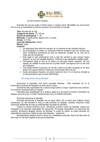 93
de clar şi pentru receptor.
ExerciŃiul de mai jos poate fi folosit pentru a explora tema dificultăŃilor de comunicare
într-un grup şi necesitatea ca membrii grupului să se asculte unii pe alŃii.
Titlu: Ascultă-mă, te rog!
Categoria de vârsta: 10 – 50 ani
Număr de participanŃi: 7 - 25
Materiale: o eşarfă pentru legat la ochi, un ceas
Durata: 5-10 min
Locul de desfăşurare: interior
Ritmul: liniştit
ConŃinut:
1. Un participant iese afară din cameră, iar un partener al său rămâne înăuntru.
2. Se amenajează un traseu cu obstacole folosind mobilierul uşor din camera sau
chiar amplasând participanŃi pe post de obstacole (aceştia nu au voie să se
mişte sau să vorbească).
3. Este legat la ochi participantul care a ieşit din cameră şi apoi condus înapoi
înăuntru, la unul din capetele traseului. Partenerul său aşteaptă la celălalt capăt.
4. Participantul legat la ochi şi va trebui să parcurgă traseul respectiv cât mai
repede, iar celălalt va avea rolul de a-l ghida verbal. Cel legat la ochi nu are voie
să vorbească.
5. ToŃi ceilalŃi membri ai grupului vor sta de o parte şi de alta a traseului şi vor face
foarte mult zgomot pentru a îngreuna comunicarea dintre cei doi.
6. După parcurgerea traseului, se poate repeta de încă 1-2 ori dacă se doreşte şi
cu alŃi participanŃi, apoi se face debriefingul.
95. Autonomie versus libertate
Autonomia şi libertatea sunt două concepte distincte. Este important să nu le
confundăm şi trebuie să înŃelegem şi liniile care le unesc.
Autonomia este capacitatea de a acŃiona singur pentru a îngriji organismul sau individul.
A fi autonom înseamnă deci a fi capabil.
Libertatea este posibilitatea de a acŃiona, gândi şi a se exprima conform variantelor de
alegere, pe care le are. A fi liber înseamnă deci că nu ai întâlnit obstacolul.
Piramida autonomiei şi libertăŃii
Piramida autonomiei şi libertăŃii are ca bază vârful. De la bază spre înălŃime timpul
avansează. Cu cât înaintăm în timp cu atât piramida se lărgeşte, aceasta înseamnă multă
autonomie dobândită de copil şi multă libertate acordată de animator.
Copilul nu devine autonom brusc. Animatorul acordă o parte de libertate, copilul şi-o
însuşeşte şi îşi dezvoltă capacităŃile de autonomie. Pe bazele capacităŃilor de autonomie ale
copilului, animatorul lărgeşte câmpul de libertate. În acest fel copilul va putea dezvolta noi
capacităŃi de autonomie. Astfel se reia ciclul libertate – autonomie.
Nerespectarea etapelor duce la riscul de a destabiliza piramida. Riscul de fapt este că
acel copil nu mai este capabil să îşi asume libertatea .
 