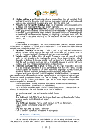 95
3. Întărirea vieŃii de grup. Socializarea este arta şi capacitatea de a trăi cu ceilalŃi. Copiii
vor împărŃi momente deosebite cu alŃi copii, cu care nu sunt obişnuiŃi să se întâlnească
prea des, este o experienŃă de viaŃă în grup care îi dezvoltă foarte mult.
4. Un spaŃiu mai mare pentru iniŃiative. Copiii vor avea ocazia să îşi aleagă activităŃile,
să discute şi să intre în contact cu copiii pe care ii preferă.
5. Un spaŃiu mai mare pentru creativitate. Sarcina animatorului de a organiza activităŃi
pentru grupuri verticale este o sarcină complicată, dar este ocazia de a propune activităŃi
de expresie şi jocuri particulare. Copiii profitând de libertate îşi vor lăsa libera imaginaŃia
şi vor concepe activităŃi manuale originale, vor împărtăşi cunoştinŃele cu alŃi copii, vor
avea ocazia să descopere modalităŃi noi de abordare a jocurilor care nu sunt pentru
vârsta lor etc.
4. DificultăŃi
Organizarea de activităŃi pentru copii de vârste diferite este una dintre sarcinile cele mai
dificile pentru un animator. El trebuie să conceapă sarcini, jocuri, ateliere care pot satisface
toate vârstele în acelaşi timp. Dar cum?
1. Trebuie sa favorizeze cooperarea. Jocurile în care cei mari sunt responsabili pentru
cei mai mici este un bun exemplu. De ce să nu le cerem celor mari să se ocupe de cei
mici, să ii ghideze şi ajute să îndeplinească sarcina comună a activităŃii.
2. Trebuie stabilit un dialog între toŃi copiii. Animatorul poate să propună activităŃi
pentru cei mari: aceasta va fi o ocazie pentru cei mai mici să înveŃe ceva nou ( o temă
elaborată, o strategie de joc mai subtilă, reguli mai importante în activităŃi de bricolaj
etc.), dar va fi şi o ocazie pentru cei mari să înveŃe câte ceva de la cei mici ( să înveŃe
agilitatea celor mici, reîntoarcerea la simplitate, delicateŃe etc.)
3. Trebuie să favorizeze viaŃa În grup. Pe durata unei zile, copiii învaŃă să se cunoască
şi să se aprecieze, activităŃile de joacă derulându-se mult mai bine. Pentru aceasta,
animatorul poate să stabilească un climat de schimb reciproc pe durata pauzelor, să
favorizeze discuŃiile între copii, să ia decizii în concordanŃa cu majoritatea.
Grupurile eterogene reprezintă o dificultate pentru animator în sensul că este mai
greu să identifice problemele individuale ale copiilor din grup. Într-un grup de copii omogen,
remarcăm imediat problemele copiilor: cei care nu înŃeleg, cei care nu socializează-
adaptează la grup etc. Într-un grup compus, copii care au astfel de probleme pot trece
neobservaŃi pentru că e posibil să:
- existe copii care nu înŃeleg, în timp ce, sunt copii de aceeaşi vârstă care înŃeleg;
- existe copii care nu înŃeleg pentru că sunt prea mici.
Probabil că răspunsul la această întrebare nu este foarte evident. Animatorul trebuie
totuşi să fie receptiv la copii şi să îi identifice pe cei care au probleme.
Iată şi câteva scenarii care pot fi aplicate ca studii de caz:
Cazul 1
Grup de 24 copii, de la 10 la 16 ani, 3 animatori. Copiii sunt mai degraba calmi (adica,
nu foarte sportivi, activi). Ce activitati propui?
Cazul 2
Grup de 18 copii, 6 copii de 7 ani şi ceilalŃi mai mari de 14 ani, 3 animatori.
Trebuie realizat un mare joc. Este posibil?Cum?
Cazul 3
Grup de 7 copii, intre 6 şi 16 ani, 2 animatori.
Cum sa petreci o săptămână interesantă cu acest grup?
97. Animarea rezultatelor
Trebuie păstrată atmosfera din timpul jocului. Nu trebuie să se insiste pe echipele
care au terminat ultimele: spre exemplu putem să clasăm ultimele echipe la acelaşi nivel, o
 