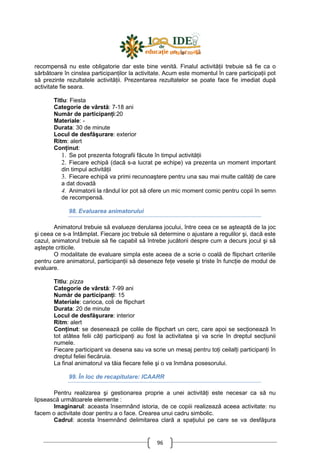 96
recompensă nu este obligatorie dar este bine venită. Finalul activităŃii trebuie să fie ca o
sărbătoare în cinstea participanŃilor la activitate. Acum este momentul în care participaŃii pot
să prezinte rezultatele activităŃii. Prezentarea rezultatelor se poate face fie imediat după
activitate fie seara.
Titlu: Fiesta
Categorie de vârstă: 7-18 ani
Număr de participanŃi:20
Materiale: -
Durata: 30 de minute
Locul de desfăşurare: exterior
Ritm: alert
ConŃinut:
1. Se pot prezenta fotografii făcute în timpul activităŃii
2. Fiecare echipă (dacă s-a lucrat pe echipe) va prezenta un moment important
din timpul activităŃii
3. Fiecare echipă va primi recunoaştere pentru una sau mai multe calităŃi de care
a dat dovadă
4. Animatorii la rândul lor pot să ofere un mic moment comic pentru copii în semn
de recompensă.
98. Evaluarea animatorului
Animatorul trebuie să evalueze derularea jocului, între ceea ce se aşteaptă de la joc
şi ceea ce s-a întâmplat. Fiecare joc trebuie să determine o ajustare a regulilor şi, dacă este
cazul, animatorul trebuie să fie capabil să întrebe jucătorii despre cum a decurs jocul şi să
aştepte criticile.
O modalitate de evaluare simpla este aceea de a scrie o coală de flipchart criteriile
pentru care animatorul, participanŃii să deseneze feŃe vesele şi triste în funcŃie de modul de
evaluare.
Titlu: pizza
Categorie de vârstă: 7-99 ani
Număr de participanŃi: 15
Materiale: carioca, coli de flipchart
Durata: 20 de minute
Locul de desfăşurare: interior
Ritm: alert
ConŃinut: se desenează pe colile de flipchart un cerc, care apoi se secŃionează în
tot atâtea felii câŃi participanŃi au fost la activitatea şi va scrie în dreptul secŃiunii
numele.
Fiecare participant va desena sau va scrie un mesaj pentru toŃi ceilalŃi participanŃi în
dreptul feliei fiecăruia.
La final animatorul va tăia fiecare felie şi o va înmâna posesorului.
99. În loc de recapitulare: ICAARR
Pentru realizarea şi gestionarea proprie a unei activităŃi este necesar ca să nu
lipsească următoarele elemente :
Imaginarul: aceasta însemnând istoria, de ce copiii realizează aceea activitate: nu
facem o activitate doar pentru a o face. Crearea unui cadru simbolic.
Cadrul: acesta însemnând delimitarea clară a spaŃiului pe care se va desfăşura
 