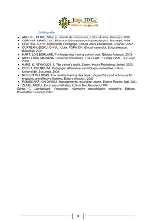 98
Bibliografie
• ANGHEL, PETRE, Stiluri şi metode de comunicare, Editura Aramis, Bucureşti, 2003
• CERGHIT, I; RADU, I.T., Didactica, Editura didactică şi pedagogică, Bucureşti, 1994
• CRISTEA, SORIN, DicŃionar de Pedagogie, Editura Litera EducaŃional, Chişinău, 2002
• CURTEANU,DORU, CHIVU, IULIA, POPA ION, Ghidul trainerului, Editura Irecson,
Bucureşti, 2005
• HART, LOIS BORLAND, The leadership training activity book, Editura Amacom, 2003
• NICULESCU, MARIANA, Formarea formatorilor, Editura ALL EDUCAłIONAL, Bucureşti,
2000
• HARE, K, REYNOLDS, L, The trainer’s toolkit, Crown House Publishing Limited, 2002
• OPREA, CRENGUTA, Pedagogie. Alternative metodologice interactive, Editura
UniversităŃii, Bucureşti, 2003
• ROBERT W. LUCAS, The creative training idea book : inspired tips and techniques for
engaging and effective learning, Editura Amacom, 2003
• PÂNIŞOARĂ, ION OVIDIU , Managementul resurselor umane, Editura Polirom, Iaşi, 2003,
• ZLATE, MIELU., Eul şi personalitatea, Editura Trei, Bucureşti,1999
Oprea. C. Lăcrămioara, Pedagogie. Alternative metodologice interactive, Editura
UniversităŃii, Bucureşti 2003.
 